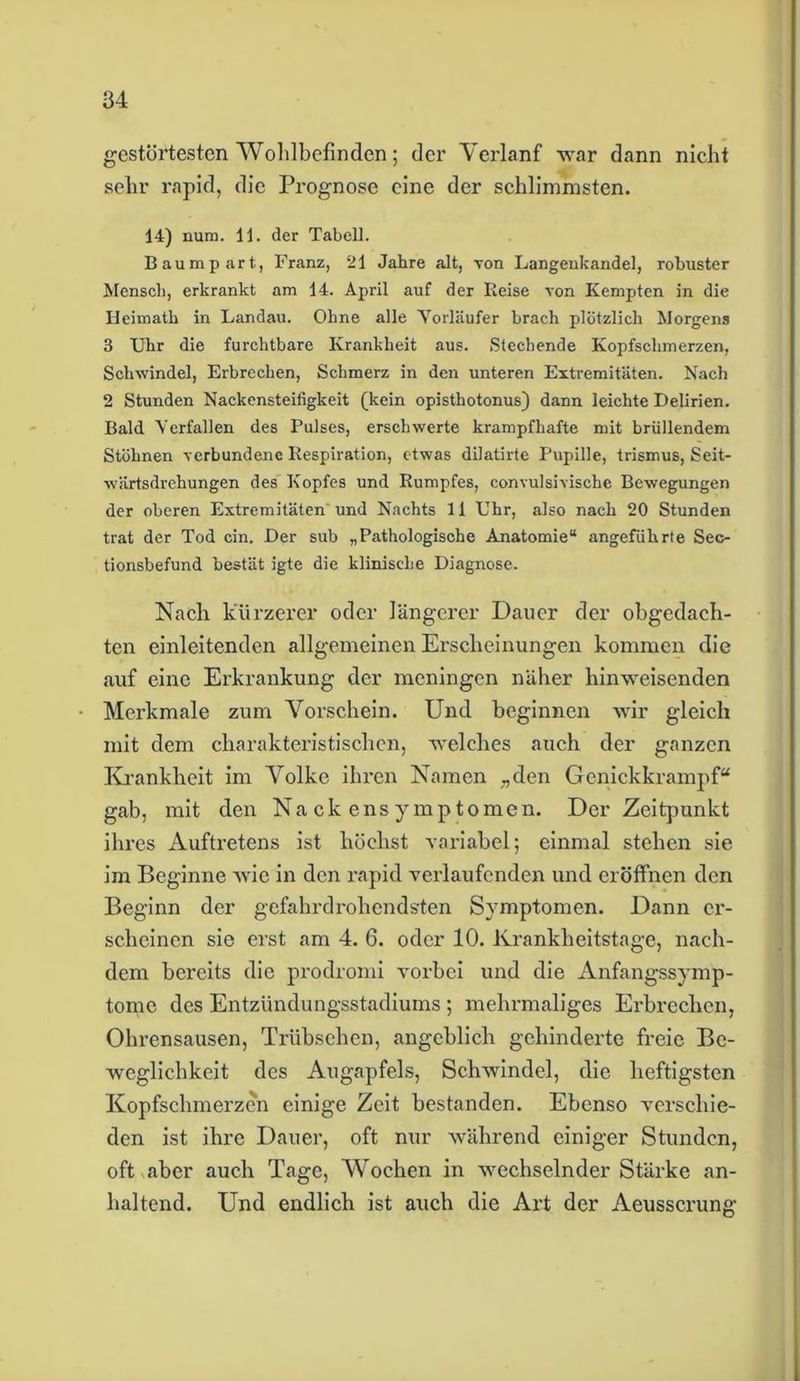 gestörtesten Wohlbefinden; der Verlanf war dann nicht sehr rapid, die Prognose eine der schlimmsten. 14) num. 11. der Tabell. Baumpart, Franz, 21 Jahre alt, von Langenkandel, robuster Mensch, erkrankt am 14. April auf der Reise von Kempten in die Heimath in Landau. Ohne alle Vorläufer brach plötzlich Morgens 3 Uhr die furchtbare Krankheit aus. Stechende Kopfschmerzen, Schwindel, Erbrechen, Schmerz in den unteren Extremitäten. Nach 2 Stunden Nackensteifigkeit (kein opisthotonus) dann leichte Delirien. Bald Verfallen des Pulses, erschwerte krampfhafte mit brüllendem Stöhnen verbundene Respiration, etwas dilatirte Pupille, trismus, Seit- wärtsdrehungen des Kopfes und Rumpfes, convulsivische Bewegungen der oberen Extremitäten und Nachts 11 Uhr, also nach 20 Stunden trat der Tod ein. Der sub „Pathologische Anatomie“ angeführte Sec- tionsbefund bestät igte die klinische Diagnose. Nach kürzerer oder längerer Dauer der obgedach- ten einleitenden allgemeinen Erscheinungen kommen die auf eine Erkrankung der meningen näher hinweisenden Merkmale zum Vorschein. Und beginnen wir gleich mit dem charakteristischen, welches auch der ganzen Krankheit im Volke ihren Namen „den Genickkrampf“ gab, mit den Nackensymptomen. Der Zeitpunkt ihres Auftretens ist höchst variabel; einmal stehen sie im Beginne wie in den rapid verlaufenden und eröffnen den Beginn der gefahrdrohendsten Symptomen. Dann er- scheinen sie erst am 4. 6. oder 10. Krankheitstage, nach- dem bereits die prodromi vorbei und die Anfangssymp- tomc des Entzündungsstadiums ; mehrmaliges Erbrechen, Ohrensausen, Trübsehen, angeblich gehinderte freie Be- weglichkeit des Augapfels, Schwindel, die heftigsten Kopfschmerzen einige Zeit bestanden. Ebenso verschie- den ist ihre Dauer, oft nur während einiger Stunden, oft aber auch Tage, Wochen in wechselnder Stärke an- haltend. Und endlich ist auch die Art der Aeusscrung