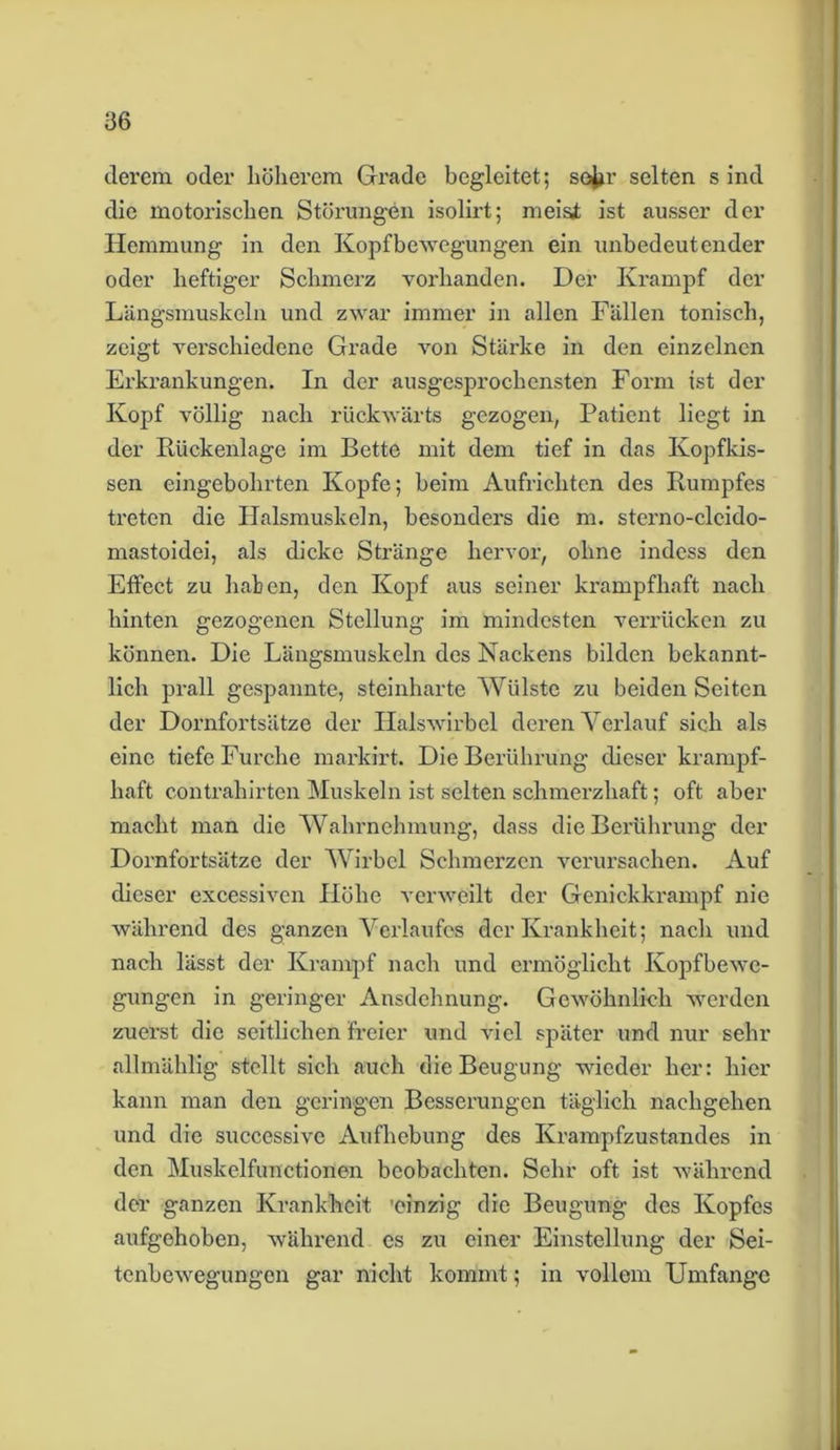clerem oder höherem Grade begleitet; soju’ selten s ind die motorischen Störungen isolirt; meisi ist ausser der Hemmung in den Kopfbewegungen ein unbedeutender oder heftiger Schmerz vorhanden. Der Krampf der Längsmuskeln und zwar immer in allen Fällen tonisch, zeigt verschiedene Grade von Stärke in den einzelnen Erkrankungen. In der ausgesprochensten Form ist der Kopf völlig nach rückwärts gezogen, Patient liegt in der Rückenlage im Bette mit dem tief in das Kopfkis- sen eingebohrten Kopfe; beim Aufrichten des Rumpfes treten die Halsmuskeln, besonders die m. sterno-clcido- mastoidei, als dicke Stränge hervor, ohne indess den Effect zu haben, den Kopf aus seiner krampfhaft nach hinten gezogenen Stellung im mindesten verrücken zu können. Die Längsmuskeln des Nackens bilden bekannt- lich prall gespannte, steinharte AViilste zu beiden Seiten der Dornfortsätze der Halswirbel deren Verlauf sich als eine tiefe Furche markirt. Die Berührung dieser krampf- haft contrahirten Muskeln ist selten schmerzhaft; oft aber macht man die Wahrnehmung, dass die Berührung der Dornfortsätze der Wirbel Schmerzen verursachen. Auf dieser excessiven Plöhe verweilt der Genickkrampf nie während des ganzen Verlaufes der Krankheit; nach und nach lässt der Krampf nach und ermöglicht Ivopfbewc- gungen in geringer Ausdehnung. Gewöhnlich werden zuerst die seitlichen freier und viel später und nur sehr allmählig stellt sich auch die Beugung wieder her: hier kann man den geringen Besserungen täglich nachgehen und die successive Aufhebung des Krampfzustandes in den Muskelfunctionen beobachten. Sehr oft ist während der ganzen Krankheit 'einzig die Beugung des Kopfes aufgehoben, während es zu einer Einstellung der Sei- tenbewegungen gar nicht kommt; in vollem Umfange