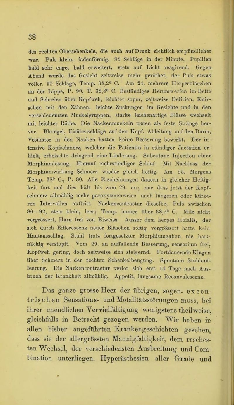 des rechten Oberschenkels, die auch auf Druck sichtlich empfindlicher war. Puls klein, fadenförmig, 84 Schläge in der Minute, Pupillen bald sehr enge, bald erweitert, stets auf Licht reagirend. Gegen Abend wurde das Gesicht zeitweise mehr geröthet, der Puls etwas voller. 90 Schläge, Temp. 38,2° C. Am 24. mehrere Herpesbläschen an der Lippe, P. 90, T. 38,8° C. Beständiges Herumwerfen im Bette und Schreien über Kopfweh, leichter sopor, zeitweise Delirien, Knir- schen mit den Zähnen, leichte Zuckungen im Gesichte und in den verschiedensten Muskelgruppen, starke leichenartige Blässe wechselt mit leichter Rothe. Die Nackenmuskeln treten als feste Stränge her- vor. Blutegel, Eisüberschläge auf den Kopf. Ableitung auf den Darm, Yesikator in den Nacken hatten keine Besserung bewirkt. Der in- tensive Kopfschmerz, welcher die Patientin in ständiger Jactation er- hielt, erheischte dringend eine Linderung. Subcutane Injection einer Morphiumlösung. Hierauf mehrstündiger Schlaf. Mit Nachlass der Morphiumwirkung Schmerz wieder gleich heftig. Am 25. Morgens Temp. 38° C., P. 80. Alle Erscheinungen dauern in gleicher Heftig- keit fort und dies hält bis zum 29. an; nur dass jetzt der Kopf- schmerz allmählig mehr paroxysmenweise nach längeren oder kürze- ren Intervallen auftritt. Nackencontractur dieselbe, Puls zwischen 80—92, stets klein, leer; Temp. immer über 38,2° C. Milz nicht vergrössert, Harn frei von Eiweiss. Ausser dem herpes labialis, der sich durch Efflorescenz neuer Bläschen stetig vergrössert hatte kein Hautausschlag. Stuhl trotz fortgesetzter Morphiumgaben nie hart- näckig verstopft. Vom 29. an auffallende Besserung, sensorium frei, Kopfweh gering, doch zeitweise sich steigernd. Fortdauernde Klagen über Schmerz in der rechten Schenkelbeugung. Spontane Stuhlent- leerung. Die Nackencontractur verlor sich erst 14 Tage nach Aus- bruch der Krankheit allmählig. Appetit, langsame Reconvalescenz. Das ganze grosse Heer der übrigen, sogen, ex cen- trischen Sensations- und Motalitätsstörungen muss, bei ihrer unendlichen Vervielfältigung wenigstens theilweise, gleichfalls in Betracht gezogen werden. Wir haben in allen bisher angeführten Krankengeschichten gesehen, dass sie der allergrössten Mannigfaltigkeit, dem rasches- ten Wechsel, der verschiedensten Ausbreitung und Com- bination unterliegen. Hyperästhesien aller Grade und