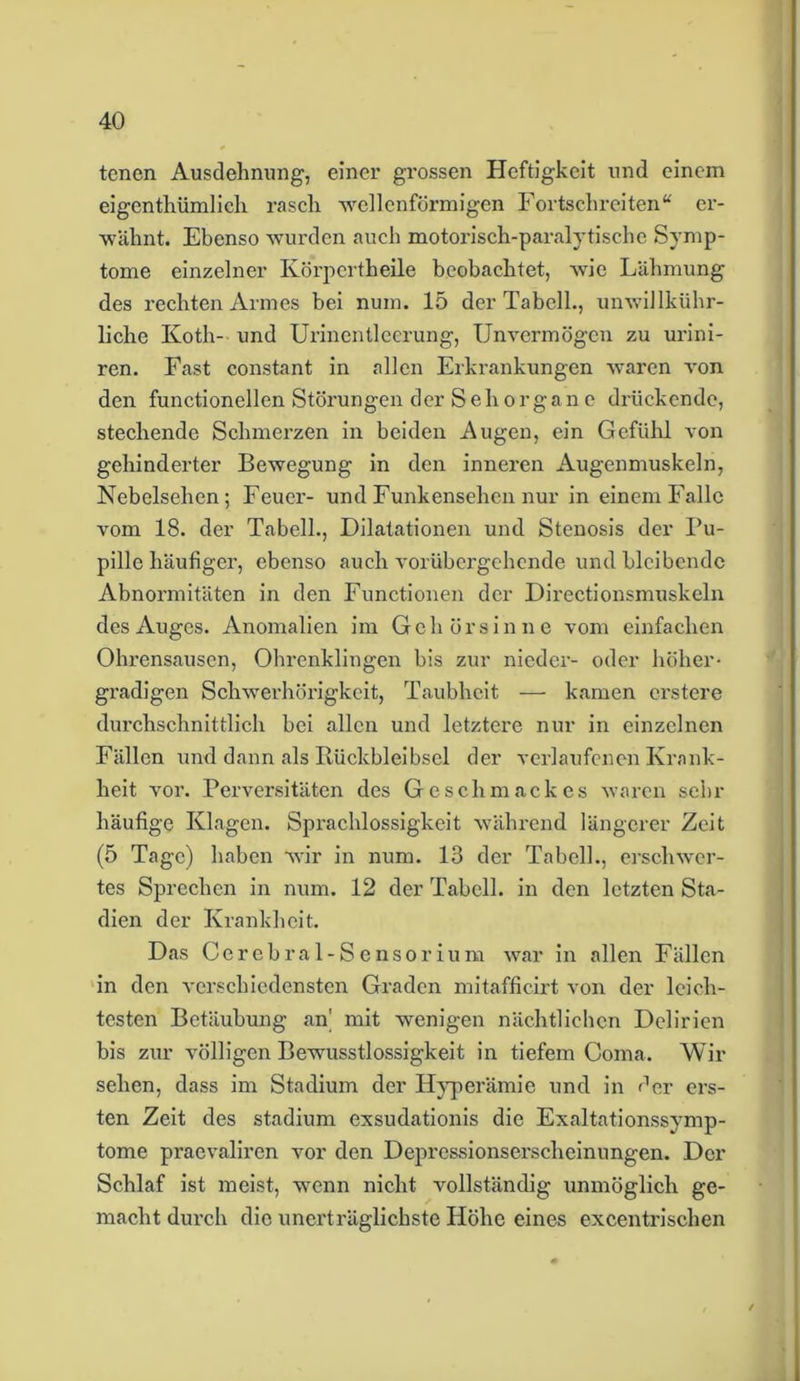 tenen Ausdehnung, einer grossen Heftigkeit und einem eigentümlich rasch wellenförmigen Fortschreiten“ er- wähnt. Ebenso wurden auch motorisch-paralytische Symp- tome einzelner Körperteile beobachtet, wie Lähmung des rechten Armes bei num. 15 der Tabell., unwillkür- liche Koth- und Urinentleerung, Unvermögen zu urini- ren. Fast constant in allen Erkrankungen waren von den functioneilen Störungen der Sehorgane drückende, stechende Schmerzen in beiden Augen, ein Gefühl von gehinderter Bewegung in den inneren Augenmuskeln, Nebelsehen; Feuer- und Funkensehen nur in einem Falle vom 18. der Tabell., Dilatationen und Stenosis der Pu- pille häufiger, ebenso auch vorübergehende und bleibende Abnormitäten in den Functionen der Directionsmuskeln des Auges. Anomalien im Gehörsinne vom einfachen Ohrensausen, Ohrenklingen bis zur nieder- oder höher* gradigen Schwerhörigkeit, Taubheit — kamen erstere durchschnittlich bei allen und letztere nur in einzelnen Fällen und dann als Ilüclcbleibsel der verlaufenen Krank- heit vor. Perversitäten des Geschmackes waren sehr häufige Klagen. Sprachlossigkeit während längerer Zeit (5 Tage) haben wir in num. 13 der Tabell., erschwer- tes Sprechen in num. 12 der Tabell. in den letzten Sta- dien der Krankheit. Das Cerebral-Sensorium war in allen Fällen in den verschiedensten Graden mitafficirt von der leich- testen Betäubung an’ mit wenigen nächtlichen Delirien bis zur völligen Bewusstlossigkeit in tiefem Coma. Wir sehen, dass im Stadium der Hyperämie und in der ers- ten Zeit des Stadium exsudationis die Exaltationssymp- tome praevaliren vor den Depressionserscheinungen. Der Schlaf ist meist, wenn nicht vollständig unmöglich ge- macht durch die unerträglichste Höhe eines excentrischen