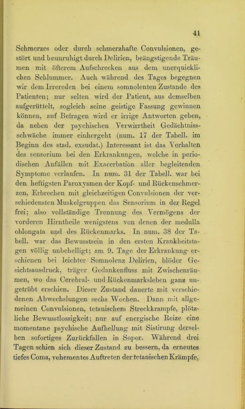 Schmerzes oder durch schmerzhafte Convulsioncn, ge- stört und beunruhigt durch Delirien, beängstigende Träu- men mit öfterem Aufschrecken aus dem unerquickli- chen Schlummer. Auch ■während des Tages begegnen wir dem Irrereden bei einem somnolentcn Zustande des Patienten; nur selten wird der Patient, aus demselben aufgerüttelt, sogleich seine geistige Fassung gewinnen können, auf Befragen wird er irrige Antworten geben, da neben der psychischen Verwirrtheit Gedächtnis- schwäche immer einhergeht (num. 17 der Tabcll. im Beginn des stad, exsudat.) Interessant ist das Verhalten des sensorium bei den Erkrankungen, welche in perio- dischen Anfällen mit Exacerbation aller begleitenden Symptome verlaufen. In num. 31 der Tabell. war bei den heftigsten Paroxysmen der Kopf- und Rückenschmer- zen, Erbrechen mit gleichzeitigen Convulsioncn der ver- schiedensten Muskelgruppen das Sensorium in der Regel frei; also vollständige Trennung des Vermögens der vorderen Ilirnthcile wenigstens von denen der medulla oblongata und des Rückenmarks. In num. 38 der Ta- bell. war das Bewusstsein in den ersten Krankheitsta- gen völlig unbehelligt; am 9. Tage der Erkrankung-'er- schienen bei leichter Somnolenz Delirien, blöder Ge- sichtsausdruck, träger Gedankenfluss mit Zwischenräu- men, wo das Cerebral- und Rückenmarksleben ganz un- getrübt erschien. Dieser Zustand dauerte mit verschie- denen Abwechslungen sechs Wochen. Dann mit allge- meinen Convulsioncn, tetanischem Streckkrampfe, plötz- liche Bewusstlossigkcit; nur auf energische Reize eine momentane psychische Aufhellung mit Sistirung- dersel- ben sofortiges Zurückfallen in Sopor. Während drei Tagen schien sich dieser Zustand zu bessern, da erneutes tiefes Coma, vehementes Auftreten der tctanischen Krämpfe,
