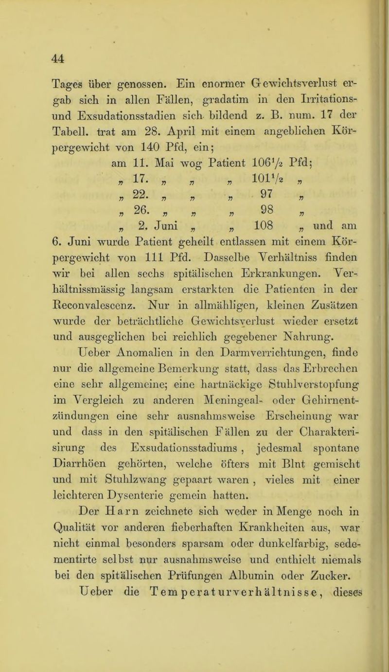 Tages über genossen. Ein enormer Gewichtsverlust er- gab sich in allen Fällen, gradatim in den Irritations- und Exsudationsstadien sich bildend z. B. num. 17 der Tabcll. trat am 28. April mit einem angeblichen Kör- pergewicht von 140 Pfd, ein; am 11. Mai wog Patient 106’/a Pfd; „ 17. „ „ * 101V. • n 22. „ „ „ 97 „ » 26. „ „ 98 2. Juni 108 und am 6. Juni wurde Patient geheilt entlassen mit einem Kör- pergewicht von 111 Pfd. Dasselbe Verhältniss finden wir bei allen sechs spitälischen Erkrankungen. Ver- hältnissmässig langsam erstarkten die Patienten in der Reconvalescenz. Nur in allmähligen, kleinen Zusätzen wurde der beträchtliche Gewichtsverlust wieder ersetzt und ausgeglichen bei reichlich gegebener Nahrung. Ueber Anomalien in den Darmverrichtungen, finde nur die allgemeine Bemerkung statt, dass das Erbrechen eine sehr allgemeine; eine hartnäckige Stuhlverstopfung im Vergleich zu anderen Meningeal- oder Gehirnent- zündungen eine sehr ausnahmsweise Erscheinung war und dass in den spitälischen Fällen zu der Charakteri- sirung des Exsudationsstadiums , jedesmal spontane Diarrhöen gehörten, welche öfters mit Blnt gemischt und mit Stuhlzwang gepaart waren , vieles mit einer leichteren Dysenterie gemein hatten. Der Harn zeichnete sich weder in Menge noch in Qualität vor anderen fieberhaften Krankheiten aus, war nicht einmal besonders sparsam oder dunkelfarbig, sede- mentirte selbst nur ausnahmsweise und enthielt niemals bei den spitälischen Prüfungen Albumin oder Zucker. Ueber die Temperaturverhältnisse, dieses