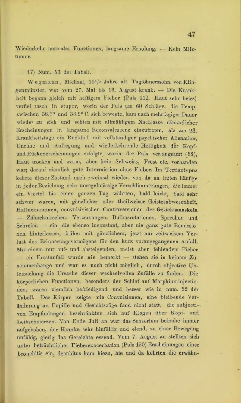 Wiederkehr normaler Functionen, langsame Erholung. ■— Kein Milz- tumor. 17) Num. 53 der Tabell. Wegmann, Michael, 151/a Jahre alt. Taglöhnerssolm von Klin- genmünster, war vom 27. Mai bis 13. August krank. — Die Krank- heit begann gleich mit heftigem Fieber (Puls 112. Haut sehr heiss) verfiel rasch in stupor, worin der Puls um 60 Schläge, die Temp. zwischen 38,3° und 38,9° C. sieh bewegte, kam nach mehrtägiger Dauer wieder zu sich und schien mit allmähligem Nachlasse sämmtlicher Erscheinungen in langsame Reconvalescenz einzutreten, als am 23. Krankheitstage ein Rückfall mit vollständiger psychischer Alienation, Unruhe und Aufregung und wiederkehrende Heftigkeit der Kopf- und Rückenerscheinungen erfolgte, worin der Puls verlangsamt (52), Haut trocken und warm, aber kein Schweiss, Frost etc. vorhanden war; darauf ziemlich gute Intermission ohne Fieber. Im Tertiantypus kehrte dieser Zustand noch zweimal wieder, von da an treten häufige in jeder Beziehung sehr unregelmässige Verschlimmerungen, die immer ein Viertel bis einen ganzen Tag währten, bald leicht, bald sehr schwer waren, mit gänzlicher oder theilweiser Geistesabwesenheit, Hallueinationen, convulsivischen Contraversionen der Gesichtsmuskeln — Zähneknirschen, Verzerrungen, Bulbusrotationen, Sprechen und Schreien — ein, die ebenso inconstant, aber nie ganz gute Remissio- nen hinterlassen, früher mit gänzlichem, jetzt nur zeitweisem Ver- lust des Erinnerungsvermögens für den kurz vorangegangenen Anfall. Mft einem nur auf- und absteigenden, meist aber fehlendem Fieber — ein Frostanfall wurde nie bemerkt — stehen sie in keinem Zu- sammenhänge und war es noch nicht möglich, durch objective Un- tersuchung die Ursache dieser wechselvollen Zufälle zu finden. Die körperlichen Functionen, besonders der Schlaf auf Morphiuminjectio- nen, waren ziemlich befriedigend und besser wie in num. 52 der Tabell. Der Körper zeigte nie Convulsionen, eine bleibende Ver- änderung an Pupille und Gesichtszüge fand nicht statt, die subjecti- ven Empfindungen beschränkten sich auf Klagen über Kopf- und Leibschmerzen. Von Ende Juli an war das Serisorium beinahe immer aufgehoben, der Kranke sehr hinfällig und elend, zu einer Bewegung- unfähig, gierig das Gereichte essend. Vom 7. August an stellten sich unter beträchtlicher Fieberexacerbation (Puls 120) Erscheinungen einer bronchitis ein, decubitus kam hiezu, hie und da kehrten die erwähn-