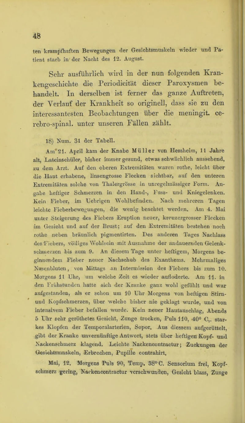 ten krampfhaften Bewegungen der Gesichtsmuskeln wieder und Pa- tient starb in der Nacht des 12. August. Sehr ausführlich wird in der nun folgenden Kran- kengeschichte die Periodicität dieser Paroxysmen be- handelt. In derselben ist ferner das ganze Auftreten, der Verlauf der Krankheit so originell, dass sie zu den interessantesten Beobachtungen über die meningit ce- rebro-spinal. unter unseren Fällen zählt. 18) Num. 31 der Tabell. Am'21. April kam der Knabe Müller von Hessheim, 11 Jahre alt, Lateinschüler, bisher immer gesund, etwas schwächlich aussehend, zu dem Arzt. Auf den oberen Extremitäten waren rothe, leicht über die Haut erhabene, linsengrosse Flecken sichtbar, auf den unteren Extremitäten solche von Thalergrösse in unregelmässiger Form. An- gabe heftiger Schmerzen in den Hand-, Fuss- und Kniegelenken. Kein Fieber, im Fiebrigen Wohlbefinden. Nach mehreren Tagen leichte Fieberbewegungen, die wenig beachtet werden. Am 4. Mai unter Steigerung des Fiebers Eruption neuer, krouzergrosser Flecken im Gesicht und auf der Brust; auf den Extremitäten bestehen noch rothe neben bräunlich pigmentirten. Des anderen Tages Nachlass des Fiebers, völliges Wohlsein mit Ausnahme der andauernden Gelenk- schuierzen bis zum 9. An diesem Tage unter heftigem, Morgens be- ginnendem Fieber neuer Nachschub des Exanthems. Mehrmaliges Nasenbluten, von Mittags an Intermission des Fiebers bis zum 10. Morgens 11 Uhr, um welche Zeit es wieder aufloderte. Am 11. in den Frühstunden hatte sich der Kranke ganz wohl gefühlt und war aufgestanden, als er schon um 10 Uhr Morgens von heftigen Stirn- und Kopfschmerzen, über welche bisher nie geklagt wurde, und von intensivem Fieber befallen wurde. Kein neuer Hautauschlag, Abends 5 Uhr sehr geröthetes Gesicht, Zunge trocken, Puls 110, 40° C,. star- kes Klopfen der Temporalarterien, Sopor. Aus diessem aufgerüttelt, gibt der Kranke unvernünftige Antwort, stets über heftigen Kopf- und Nackenschmerz klagend. Leichte Nackencontractur; Zuckungen der Gesichtsmnskeln, Erbrechen, Pupille contrahirt. Mai, 12. Morgens Puls 90, Temp. 38° C. Sensorium frei, Kopf- schmerz gering, Nackencontractur verschwunden, Gesicht blass, Zunge