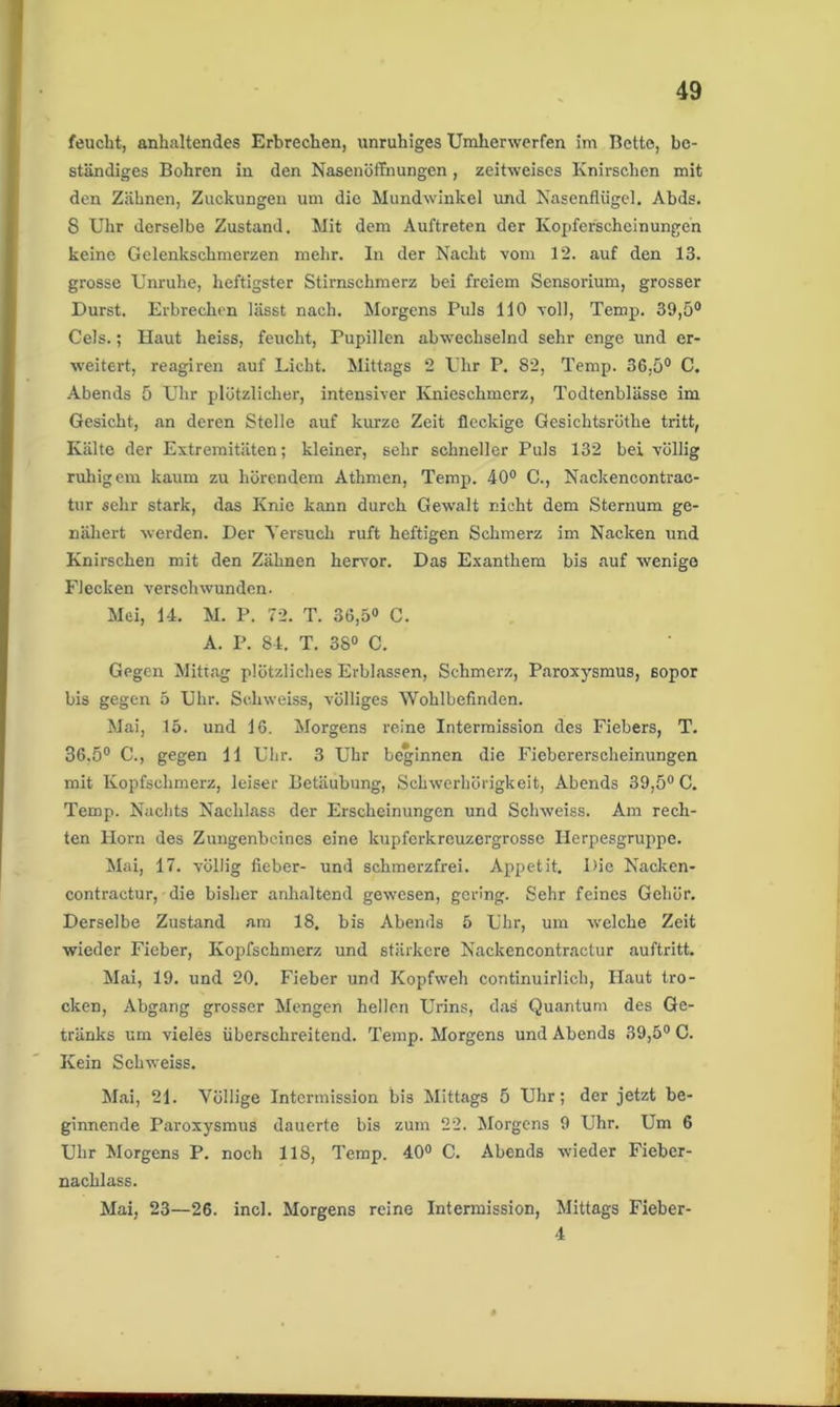 feucht, anhaltendes Erbrechen, unruhiges Umherwerfen im Bette, be- ständiges Bohren in den Nasenöffnungen, zeitweises Knirschen mit den Zähnen, Zuckungen um die Mundwinkel und Nasenflügel. Abds. 8 Uhr derselbe Zustand. Mit dem Auftreten der Kopferscheinungen keine Gelenkschmerzen mehr. In der Nacht vom 12. auf den 13. grosse Unruhe, heftigster Stirnschmerz bei freiem Sensorium, grosser Durst. Erbrechen lässt nach. Morgens Puls 110 voll, Temp. 39,5° Cels.; Haut heiss, feucht, Pupillen abwechselnd sehr enge und er- weitert, reagiren auf Licht. Mittags 2 Uhr P. 82, Temp. 36,5° C. Abends 5 Uhr plötzlicher, intensiver Knieschmerz, Todtenblässe im Gesicht, an deren Stelle auf kurze Zeit fleckige Gesichtsröthe tritt, Kälte der Extremitäten; kleiner, sehr schneller Puls 132 bei völlig ruhigem kaum zu hörendem Athmen, Temp. 40° C., Nackencontrac- tur sehr stark, das Knie kann durch Gewalt nicht dem Sternum ge- nähert werden. Der Yersuch ruft heftigen Schmerz im Nacken und Knirschen mit den Zähnen hervor. Das Exanthem bis auf wenige Flecken verschwunden. Mei, 14. M. P. 72. T. 36,5° C. A. P. 84. T. 38° C. Gegen Mittag plötzliches Erblassen, Schmerz, Paroxysmus, ßopor bis gegen 5 Uhr. Schweiss, völliges Wohlbefinden. Mai, 15. und 16. Morgens reine Intermission des Fiebers, T. 36,5° C., gegen 11 Uhr. 3 Uhr beginnen die Fiebererscheinungen mit Kopfschmerz, leiser Betäubung, Schwerhörigkeit, Abends 39,5° C. Temp. Nachts Nachlass der Erscheinungen und Schweiss. Am rech- ten Horn des Zungenbeines eine kupferkrcuzergrossc Herpesgruppe. Mai, 17. völlig fieber- und schmerzfrei. Appetit. Die Nacken- contractur, die bisher anhaltend gewesen, gering. Sehr feines Gehör. Derselbe Zustand am 18. bis Abends 5 Uhr, um welche Zeit wieder Fieber, Kopfschmerz und stärkere Nackencontractur auftritt. Mai, 19. und 20. Fieber und Kopfweh continuirlich, Haut tro- cken, Abgang grosser Mengen hellen Urins, das Quantum des Ge- tränks um vieles überschreitend. Temp. Morgens und Abends 39,5° C. Kein Schweiss. Mai, 21. Völlige Intcrmission bis Mittags 5 Uhr; der jetzt be- ginnende Paroxysmus dauerte bis zum 22. Morgens 9 Uhr. Um 6 Uhr Morgens P. noch 118, Temp. 40° C. Abends wieder Fiebcr- nachlass. Mai, 23—26. incl. Morgens reine Intermission, Mittags Fieber- 4