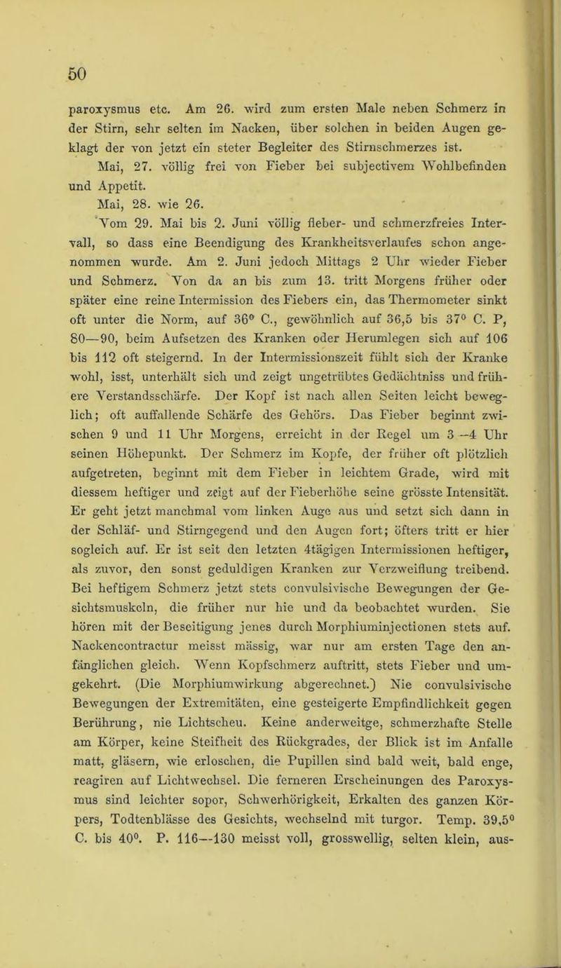 paroxysmus etc. Am 26. wird zum ersten Male neben Schmerz in der Stirn, sehr selten im Nacken, über solchen in beiden Augen ge- klagt der von jetzt ein steter Begleiter des Stirnschmerzes ist. Mai, 27. völlig frei von Fieber bei subjectivem Wohlbefinden und Appetit. Mai, 28. wie 26. Vom 29. Mai bis 2. Juni völlig fleber- und schmerzfreies Inter- vall, so dass eine Beendigung des Krankheitsverlaufes schon ange- nommen wurde. Am 2. Juni jedoch Mittags 2 Uhr wieder Fieber und Schmerz. Yon da an bis zum 13. tritt Morgens früher oder später eine reine Intermission des Fiebers ein, das Thermometer sinkt oft unter die Norm, auf 36° C., gewöhnlich auf 36,5 bis 37° C. P, 80—90, beim Aufsetzen des Kranken oder Herumlegen sich auf 106 bis 112 oft steigernd. In der Intermissionszeit fühlt sich der Kranke wohl, isst, unterhält sich und zeigt ungetrübtes Gedächtniss und früh- ere Yerstandsschärfe. Der Kopf ist nach allen Seiten leicht beweg- lich ; oft auffallende Schärfe des Gehörs. Das Fieber beginnt zwi- schen 9 und 11 Uhr Morgens, erreicht in der Kegel um 3 —4 Uhr seinen Höhepunkt. Der Schmerz im Kopfe, der früher oft plötzlich aufgetreten, beginnt mit dem Fieber in leichtem Grade, wird mit diessem heftiger und zeigt auf der Fieberhöhe seine grösste Intensität. Er geht jetzt manchmal vom linken Auge aus und setzt sich dann in der Schläf- und Stirngegend und den Augen fort; öfters tritt er hier sogleich auf. Er ist seit den letzten 4tägigen Intermissionen heftiger, als zuvor, den sonst geduldigen Kranken zur Verzweiflung treibend. Bei heftigem Schmerz jetzt stets convulsivische Bewegungen der Ge- sichtsmuskcln, die früher nur hie und da beobachtet wurden. Sie hören mit der Beseitigung jenes durch Morphiuminjectionen stets auf. Naekencontractur meisst mässig, war nur am ersten Tage den an- fänglichen gleich. Wenn Kopfschmerz auftritt, stets Fieber und um- gekehrt. (Die Morphiumwirkung abgerechnet.) Nie convulsivische Bewegungen der Extremitäten, eine gesteigerte Empfindlichkeit gegen Berührung, nie Lichtscheu. Keine anderweitge, schmerzhafte Stelle am Körper, keine Steifheit des Rückgrades, der Blick ist im Anfalle matt, gläsern, wie erloschen, die Pupillen sind bald weit, bald enge, reagiren auf Lichtwechsel. Die ferneren Erscheinungen des Paroxys- mus sind leichter sopor, Schwerhörigkeit, Erkalten des ganzen Kör- pers, Todtenblässe des Gesichts, wechselnd mit turgor. Temp. 39,5° C. bis 40°. P. 116—130 meisst voll, grosswellig, selten klein, aus-