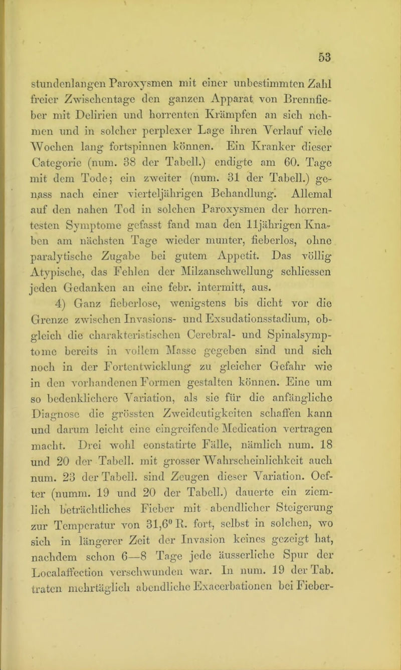 stundenlangen Paroxysmen mit einer unbestimmten Zahl freier Zwischentage den ganzen Apparat von Brennfic- ber mit Delirien und horrenten Krämpfen an sich neh- men und in solcher perplexer Lage ihren Verlauf viele Wochen lang fortspinnen können. Ein Kranker dieser Categoric (num. 38 der Tabell.) endigte am 60. Tage mit dem Tode; ein zweiter (num. 31 der Tabell.) ge- n/iss nach einer vierteljährigen Behandlung. Allemal auf den nahen Tod in solchen Paroxysmen der horren- testen Symptome gefasst fand man den 11jährigen Kna- ben am nächsten Tage wieder munter, fiebcrlos, ohne paralytische Zugabe bei gutem Appetit. Das völlig Atypische, das Fehlen der Milzanschwellung schliessen jeden Gedanken an eine febr. intermitt, aus. 4) Ganz fiebcrlosc, wenigstens bis dicht vor die Grenze zwischen Invasions- und Exsudationsstadium, ob- gleich die charakteristischen Cerebral- und Spinalsymp- tomc bereits in vollem Masse gegeben sind und sich noch in der Fortentwicklung zu gleicher Gefahr wie in den vorhandenen Formen gestalten können. Eine um so bedenklichere Variation, als sic für die anfängliche Diagnose die grössten Zweideutigkeiten schaffen kann und darum leicht eine eingreifende Medication vertragen macht. Drei wohl eonstatirte Fälle, nämlich num. 18 und 20 der Tabell. mit grosser Wahrscheinlichkeit auch num. 23 der Tabell. sind Zeugen dieser Variation. Oef- ter (numm. 19 und 20 der Tabell.) dauerte ein ziem- lich beträchtliches Fieber mit abendlicher Steigerung zur Temperatur von 31,6° R. fort, selbst in solchen, wo sich in längerer Zeit der Invasion keines gezeigt hat, nachdem schon 6—8 Tage jede äusserliche Spur der Localaffection verschwunden war. ln num. 19 der Tab. traten mehrtäglich abendliche Exacerbationen bei Fieber-