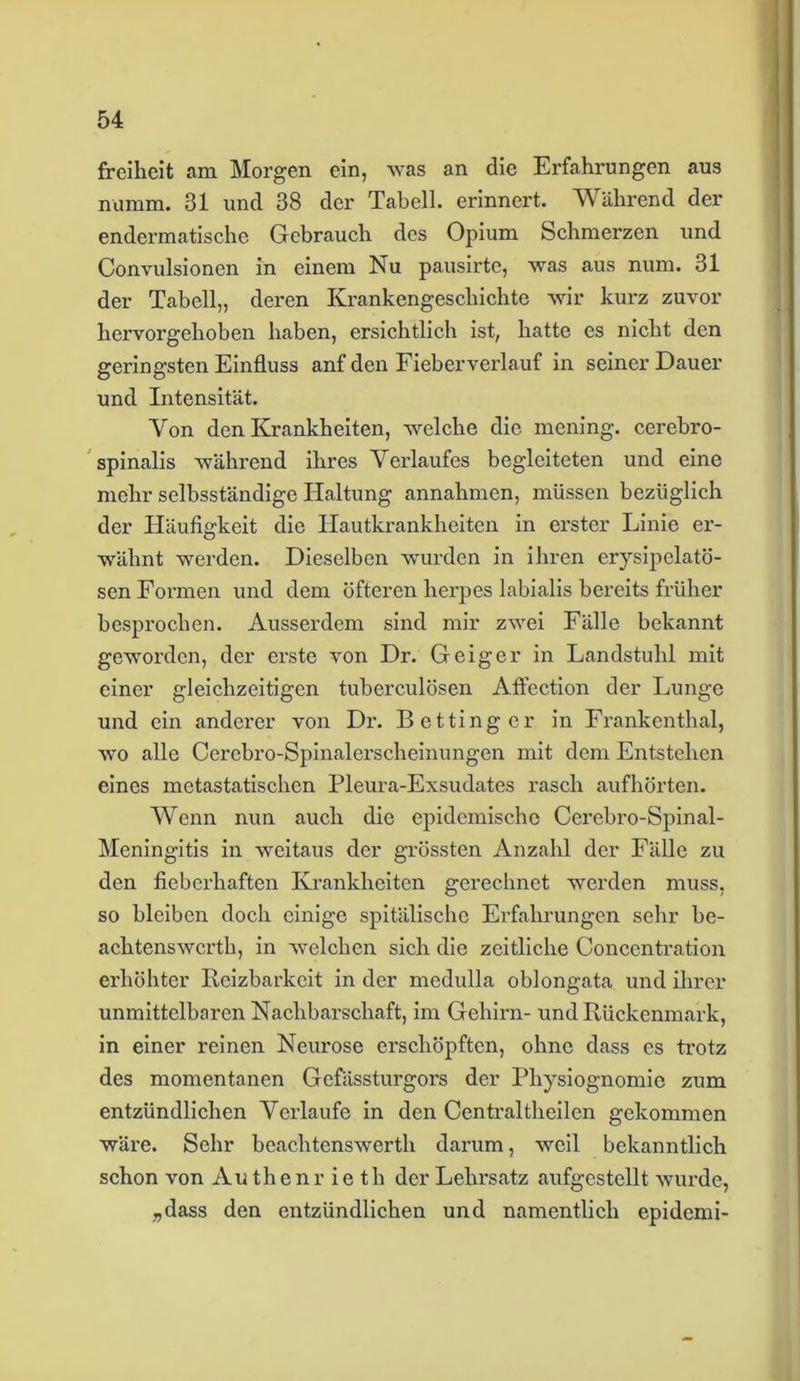 freiheit am Morgen ein, was an die Erfahrungen aus numm. 31 und 38 der Tabell. erinnert. Während der endermatische Gebrauch des Opium Schmerzen und Convulsionen in einem Nu pausirte, was aus num. 31 der Tabell,, deren Krankengeschichte wir kurz zuvor hervorgehoben haben, ersichtlich ist, hatte es nicht den geringsten Einfluss anf den Fieberverlauf in seiner Dauer und Intensität. Von den Krankheiten, welche die mening. cerebro- spinalis während ihres Verlaufes begleiteten und eine mehr selbsständige Haltung annahmen, müssen bezüglich der Häufigkeit die Hautkrankheiten in erster Linie er- wähnt werden. Dieselben wurden in ihren erysipelatö- sen Formen und dem öfteren herpes labialis bereits früher besprochen. Ausserdem sind mir zwei Fälle bekannt geworden, der erste von Dr. Geiger in Landstuhl mit einer gleichzeitigen tuberculösen Aflection der Lunge und ein anderer von Dr. Bettinger in Frankenthal, wo alle Oerebro-Spinalerscheinungen mit dem Entstehen eines metastatischen Pleura-Exsudates rasch aufhörten. Wenn nun auch die epidemische Cerebro-Spinal - Meningitis in weitaus der grössten Anzahl der Fälle zu den fieberhaften Krankheiten gerechnet werden muss, so bleiben doch einige spitälischc Erfahrungen sehr be- achtenswcrth, in welchen sich die zeitliche Concentration erhöhter Reizbarkeit in der medulla oblongata und ihrer unmittelbaren Nachbarschaft, im Gehirn- und Rückenmark, in einer reinen Neurose erschöpften, ohne dass es trotz des momentanen Gefässturgors der Physiognomie zum entzündlichen Verlaufe in den Centraltheilen gekommen wäre. Sehr beachtenswerth darum, weil bekanntlich schon von Authenr ie th der Lehrsatz aufgestellt wurde, „dass den entzündlichen und namentlich epidemi-