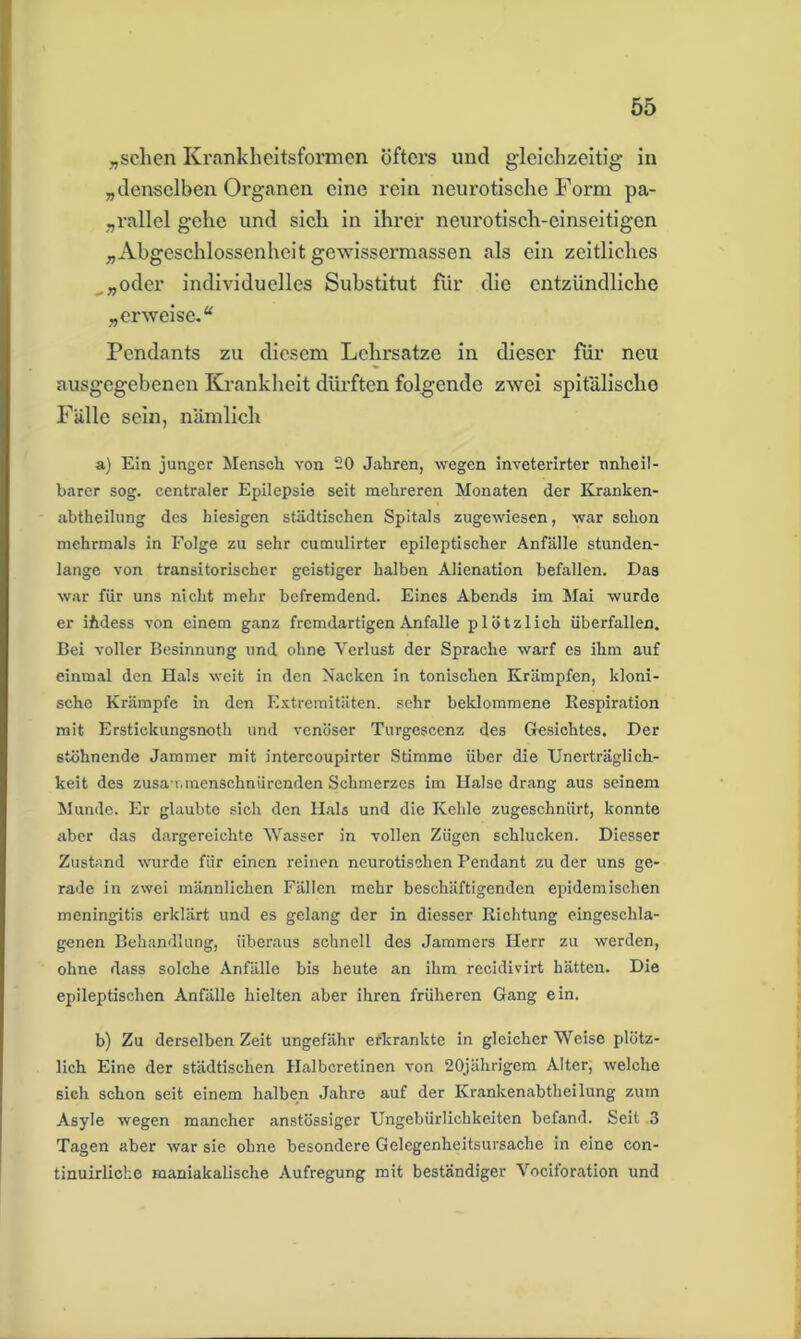 „sehen Krankheitsformen öfters und gleichzeitig in „denselben Organen eine rein neurotische Form pa- rallel gehe und sich in ihrer neurotisch-einseitigen „Abgeschlossenheit gewissermassen als ein zeitliches „„oder individuelles Substitut für die entzündliche „erweise.“ Pendants zu diesem Lehrsätze in dieser für neu ausgegebenen Krankheit dürften folgende zwei spitälischo Fälle sein, nämlich a) Ein junger Mensch von 20 Jahren, wegen inveterirter unheil- barer sog. centraler Epilepsie seit mehreren Monaten der Kranken- abtheilung des hiesigen städtischen Spitals zugewiesen, war schon mehrmals in Folge zu sehr cumulirter epileptischer Anfälle stunden- lange von transitorischer geistiger halben Alienation befallen. Das war für uns nicht mehr befremdend. Eines Abends im Mai wurde er ifidess von einem ganz fremdartigen Anfalle plötzlich überfallen. Bei voller Besinnung und ohne Verlust der Sprache warf es ihm auf einmal den Hals weit in den Nacken in tonischen Krämpfen, kloni- sche Krämpfe in den Extremitäten, sehr beklommene Respiration mit Erstiekungsnoth und venöser Turgescenz des Gesichtes. Der stöhnende Jammer mit intercoupirter Stimme über die Unerträglich- keit des zusa-r,menschnürenden Schmerzes im Halse drang aus seinem Munde. Er glaubte sich den Hals und die Kehle zugeschnürt, konnte aber das dargereichte Wasser in vollen Zügen schlucken. Diesser Zustand wurde für einen reinen neurotischen Pendant zu der uns ge- rade in zwei männlichen Fällen mehr beschäftigenden epidemischen meningitis erklärt und es gelang der in diesser Richtung eingeschla- genen Behandlung, überaus schnell des Jammers Herr zu werden, ohne dass solche Anfälle bis heute an ihm recidivirt hätten. Die epileptischen Anfälle hielten aber ihren früheren Gang ein. b) Zu derselben Zeit ungefähr erkrankte in gleicherweise plötz- lich Eine der städtischen Halbcretinen von 20jährigem Alter, welche 6ich schon seit einem halben Jahre auf der Krankenabtheilung zum Asyle wegen mancher anstössiger Ungebürlichkeiten befand. Seit 3 Tagen aber war sie ohne besondere Gelegenheitsursache in eine con- tinuirlioke maniakalische Aufregung mit beständiger Vociforation und
