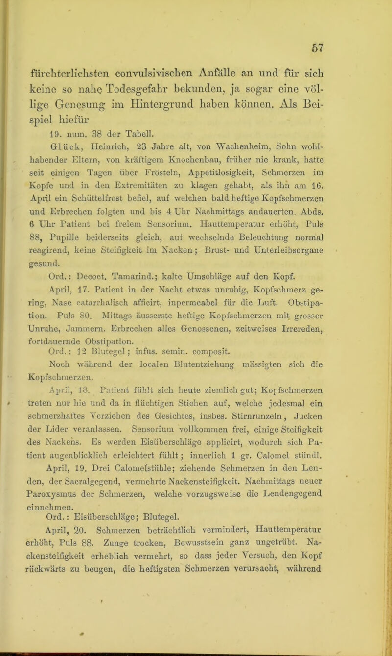 fürchterlichsten convulsivischen Anfälle an und für sich keine so nahe Todesgefahr bekunden, ja sogar eine völ- lige Genesung im Hintergrund haben können. Als Bei- spiel hiefür 19. num. 38 der Tabell. Glück, Heinrich, 23 Jahre alt, von Wachenheim, Sohn wohl- habender Eltern, von kräftigem Knochenbau, früher nie krank, hatte seit einigen Tagen über Frösteln, Appetitlosigkeit, Schmerzen im Kopfe und in den Extremitäten zu klagen gehabt, als ihn am 16. April ein Schüttelfrost befiel, auf welchen bald heftige Kopfschmerzen und Erbrechen folgten und bis 4 Uhr Nachmittags andauerten, Abds. 6 Uhr Patient bei freiem Sensorium. Hauttemperatur erhöht, Puls 88, Pupille beiderseits gleich, auf wechselnde Beleuchtung normal reagirend, keine Steifigkeit im Nacken; Brust- und Unterleibsorgano gesund. Ord.: Decoct. Tamarind.; kalte Umschläge auf den Kopf. April, 17. Patient in der Nacht etwas unruhig, Kopfschmerz ge- ring, Nase catarrhalisch afficirt, inpermeabel für die Luft. Obstipa- tion. Puls SO. Mittags äusserste heftige Kopfschmerzen mit grosser Unruhe, Jammern. Erbrechen alles Genossenen, zeitweises Irrereden, fortdauernde Obstipation. Ord.: 12 Blutegel; infus, semin. composit. Noch während der localen Blutentziehung mässigten sich die Kopfschmerzen. April, 18. Patient fühlt sich heute ziemlich gut; Kopfschmerzen treten nur hie und da in flüchtigen Stichen auf, welche jedesmal ein schmerzhaftes Verziehen des Gesichtes, insbes. Stirnrunzeln, Jucken der Lider veranlassen. Sensorium vollkommen frei, einige Steifigkeit des Nackens. Es werden Eisüberschläge applicirt, wodurch sich Pa- tient augenblicklich erleichtert fühlt; innerlich 1 gr. Calomel stiindl. April, 19. Drei Calomelstiihle; ziehende Schmerzen in den Len- den, der Sacralgegend, vermehrte Nackensteifigkeit. Nachmittags neuer Paroxysmus der Schmerzen, welche vorzugsweise die Lendengegend einnehmen. Ord.: Eisüberschläge; Blutegel. April, 20. Schmerzen beträchtlich vermindert, Hauttemperatur erhöht, Puls 88. Zunsre trocken, Bewusstsein ganz ungetrübt. Na- ckensteifigkeit erheblich vermehrt, so dass jeder Versuch, den Kopf rückwärts zu beugen, die heftigsten Schmerzen verursacht, während