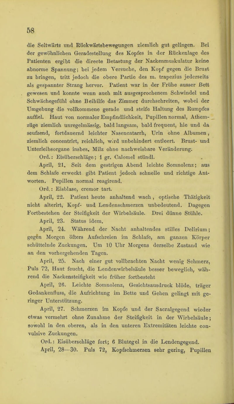 die Seitwärts und Rückwärtsbewegungen ziemlich gut gelingen. Bei der gewöhnlichen Geradestellung des Kopfes in der Rückenlage des Patienten ergibt die directe Betastung der Nackenmuskulatur keine abnorme Spannung; bei jedem Versuche, den Kopf gegen die Brust zu bringen, tritt jedoch die obere Partie des m. trapezius jederseits als gespannter Strang hervor. Patient war in der Frühe ausser Bett gewesen und konnte wenn auch mit ausgesprochenem Schwundei und Schwächegefühl ohne Beihilfe das Zimmer durchschreiten, wobei der Umgebung die vollkommene gerade und steife Haltung des Rumpfes auffiel. Haut von normaler Empfindlichkeit, Pupillen normal, Athem- _ züge ziemlich unregelmässig, bald langsam, bald frequent, hie und da seufzend, fortdauernd leichter Nasencatarrh, Urin ohne Albumen, ziemlich concentrirt, reichlich, wird unbehindert entleert. Brust- und Unterleibsorgane insbes. Milz ohne nachweisbare Veränderung. Ord.: Eisüberschläge; 1 gr. Calomel stündl. April, 21. Seit dem gestrigen Abend leichte Somnolenz; aus dem Schlafe erweckt gibt Patient jedoch schnelle und richtige Ant- worten. Pupillen normal reagirend. Ord.: Eisblase, cremor tart. April, 22. Patient heute anhaltend wach, optische Thätigkeit nicht alterirt, Kopf- und Lendenschmerzen unbedeutend. Dagegen Fortbestehen der Steifigkeit der Wirbelsäule. Drei dünne Stühle. April, 23. Status idem. April, 24. Während der Nacht anhaltendes stilles Delirium; gegßn Morgen öfters Aufschreien im Schlafe, am ganzen Körper schüttelnde Zuckungen. Um 10 Uhr Morgens derselbe Zustand wie an den vorhergehenden Tagen. April, 25. Nach einer gut vollbrachten Nacht wrenig Schmerz, Puls 72, Haut feucht, die Lendenwirbelsäule besser beweglich, wäh- rend die Nackensteifigkeit wie früher fortbesteht April, 26. Leichte Somnolenz, Gesichtsausdruck blöde, träger Gedankenfluss, die Aufrichtung im Bette und Gehen gelingt mit ge- ringer Unterstützung. April, 27. Schmerzen im Kopfe und der Sacralgegend wieder etwas vermehrt ohne Zunahme der Steifigkeit in der Wirbelsäule; sowohl in den oberen, als in den unteren Extremitäten leichte con- vulsive Zuckungen. Ord.: Eisüberschläge fort; 6 Blutegel in die Lendengegend. April, 28—30. Puls 72, Kopfschmerzen sehr gering, Pupillen