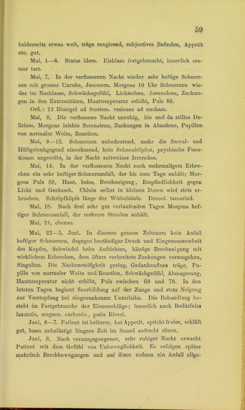 beiderseits etwas weit, träge reagirend, subjectives Befinden, Appetit etc. gut. Mai, 1—6. Status idem. Eisblase 1'ortgebraucht, innerlich cre- mor tart. Mai, 7. In der verflossenen Nacht wieder sehr heftige Schmer- zen mit grosser Unruhe, Jammern, Morgens 10 Uhr Schmerzen wie- der im Nachlasse, Schwächegefühl, Lichtscheu, Somnolenz, Zuckun- gen in den Extremitäten, Hauttemperatur erhöht, Puls 88. Ord.: 12 Blutegel ad frontem. vesicans ad nucham. Mai, 8. Die verflossene Nacht unruhig, hie und da stilles De- lirium, Morgens leichte Somnolenz, Zuckungen in Abnahme, Pupillen von normaler Weite, Reaction. Mai, 9—13. Schmerzen unbedeutend, mehr die Sacral- und Plüftgelenkgegend einnehmend, kein Sehnenhüpfcri, psychische Funo- tionen ungetrübt, in der Nacht zeitweises Irrereden. Mai, 14. In der verflossenen Nacht nach mehrmaligem Erbre- chen ein sehr heftiger Schmerzanfall, der bis zum Tage anhält; Mor- gens Puls 88. Haut, heiss, Brechneigung, Empfindlichkeit gegen Licht und Geräusch. Chinin selbst in kleinen Dosen wird stets er- brochen. Schröpfköpfe längs der Wirbelsäule. Decoct. tamarind. Mai, 18. Nach drei sehr gut verlaufenden Tagen Morgens hef- tiger Schmerzanfall, der mehrere Stunden anhält. Mai, 21, ebenso. Mai, 22—5. Juni. In diessem ganzen Zeitraum kein Anfall heftiger Schmerzen, dagegen beständiger Druck und Eingenommenheit des Kopfes, Schwindel beim Aufrichten, häufige Brechneigung mit wirklichem Erbrechen, dem öfters verbreitete Zuckungen vorausgehen, Singultus. Die Nackensteifigkeit gering, Gedankenfluss träge, Pu- pille von normaler Weite und Reaction, Schwächgefühl, Abmagerung, Hauttemperatur nicht erhöht, Puls zwischen 68 und 76. In den letzten Tagen beginnt Soorbildung auf der Zunge und stets Neigung zur Verstopfung bei eingesunkenem Unterleibe. Die Behandlung be- steht im Fortgebrauche der Eisumschläge; innerlich nach Bedürfniss laxantia, magnes. carbonie., potio Riveri. Juni, 6—7. Patient ist heiterer, hat Appetit, spricht fr eier, schläft gut, kann unbelästigt längere Zeit im Sessel aufrecht sitzen. Juni, 8. Nach vorausgegangener, sehr ruhiger Nacht erwacht Patient mit dem Gefühl von Unbeweglichkeit. Es erfolgen später mehrfach Brechbewegungen und auf diese sodann ein Anfall allge- i