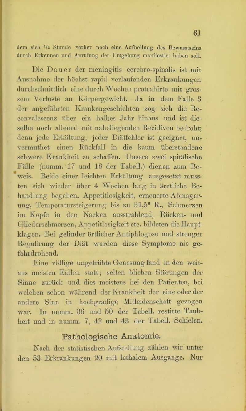 dem sich ‘/2 Stunde vorher noch eine Aufhellung des Bewusstseins durch Erkennen und Anrufung der Umgehung manifestirt haben soll. I)ic Dauer der meningitis cerebro-spinalis ist mit Ausnahme der höchst rapid verlaufenden Erkrankungen durchschnittlich eine durch A\ ochen protrahirte mit gros- sem Verluste an Körpergewicht. Ja in dem Falle 3 der angeführten Krankengeschichten zog sich die Re- convalescenz über ein halbes Jahr hinaus und ist die- selbe noch allemal mit naheliegenden Recidivcn bedroht; denn jede Erkältung, jeder Diätfehler ist geeignet, un- vermuthet einen Rückfall in die kaum überstandene schwere Krankheit zu schaffen. Unsere zwei spitälischc Fälle (nurnrn. 17 und 18 der Tabell.) dienen zum Be- weis. Beide einer leichten Erkältung ausgesetzt muss- ten sich wieder über 4 Wochen lang in ärztliche Be- handlung begeben. Appetitlosigkeit, erneuerte Abmager- ung, Temperatursteigerung bis zu 31.5° R., Schmerzen im Kopfe in den Nacken ausstrahlend, Rücken- und Gliederschmerzen, Appetitlosigkeit etc. bildeten die Haupt- klagen. Bei gelinder örtlicher Antiphlogosc und strenger Regulirung der Diät wurden diese Symptome nie ge- fahrdrohend. Eine völlige ungetrübte Genesung fand in den weit- aus meisten Fällen statt; selten blieben Störungen der Sinne zurück und dies meistens bei den Patienten, bei welchen schon während der Krankheit der eine oder der andere Sinn in hochgradige Mitleidenschaft gezogen war. In numm. 36 und 50 der Tabell. restirte Taub- heit und in numm. 7, 42 uud 43 der Tabell. Schielen. Pathologische Anatomie. Nach der statistischen Aufstellung zählen wir unter den 53 Erkrankungen 20 mit lcthalem Ausgange. Nur