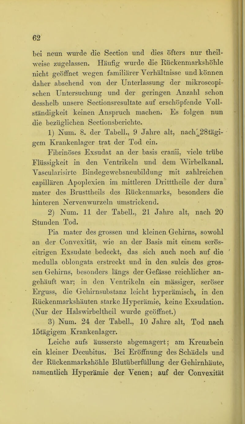bei neun -wurde die Section und dies öfters nur theil- -svoise zugelassen. Häufig wurde die Rückenmarkshöhle nicht geöffnet wegen familiärer Verhältnisse und können daher absehend von der Unterlassung der mikroscopi- schen Untersuchung und der geringen Anzahl schon desshelb unsere Sectionsresultate auf erschöpfende Voll- ständigkeit keinen Anspruch machen. Es folgen nun die bezüglichen Sectionsberichte. 1) Num. 8. der Tabell., 9 Jahre alt, nach^28tägi- gem Krankenlager trat der Tod ein. Fibrinöses Exsudat an der basis crariii, viele trübe Flüssigkeit in den Ventrikeln und dem 'Wirbelkanal. Vascularisirte Bindegewebsneubildung mit zahlreichen capillären Apoplexien im mittleren Dritttlieile der dura mater des Brusttheils des Rückenmarks, besonders die hinteren Nervenwurzeln umstrickend. 2) Num. 11 der Tabell., 21 Jahre alt, nach 20 Stunden Tod. Pia mater des grossen und kleinen Gehirns, sowohl an der Convexität, wie an der Basis mit einem serös- eitrigen Exsudate bedeckt, das sich auch noch auf die ' medulla oblongata ei’streckt und in den sulcis des gros- sen Gehirns, besonders längs der Gefässe reichlicher an- gehäuft war; in den Ventrikeln ein mässiger, seröser Erguss, die Gehirnsubstanz leicht hyperämisch, in den Rückenmarkshäuten starke Hyperämie, keine Exsudation. (Nur der IJalswirbeltheil wurde geöffnet.) 3) Num. 24 der Tabell., 10 Jahre alt, Tod nach lötägigem Krankenlager. Leiche aufs äusserste abgemagert; am Kreuzbein ein kleiner Decubitus. Bei Eröffnung des Schädels und der Rückenmarkshöhle Blutüberfüllung der Gehirnhäute, namentlich Hyperämie der Venen; auf der Convexität