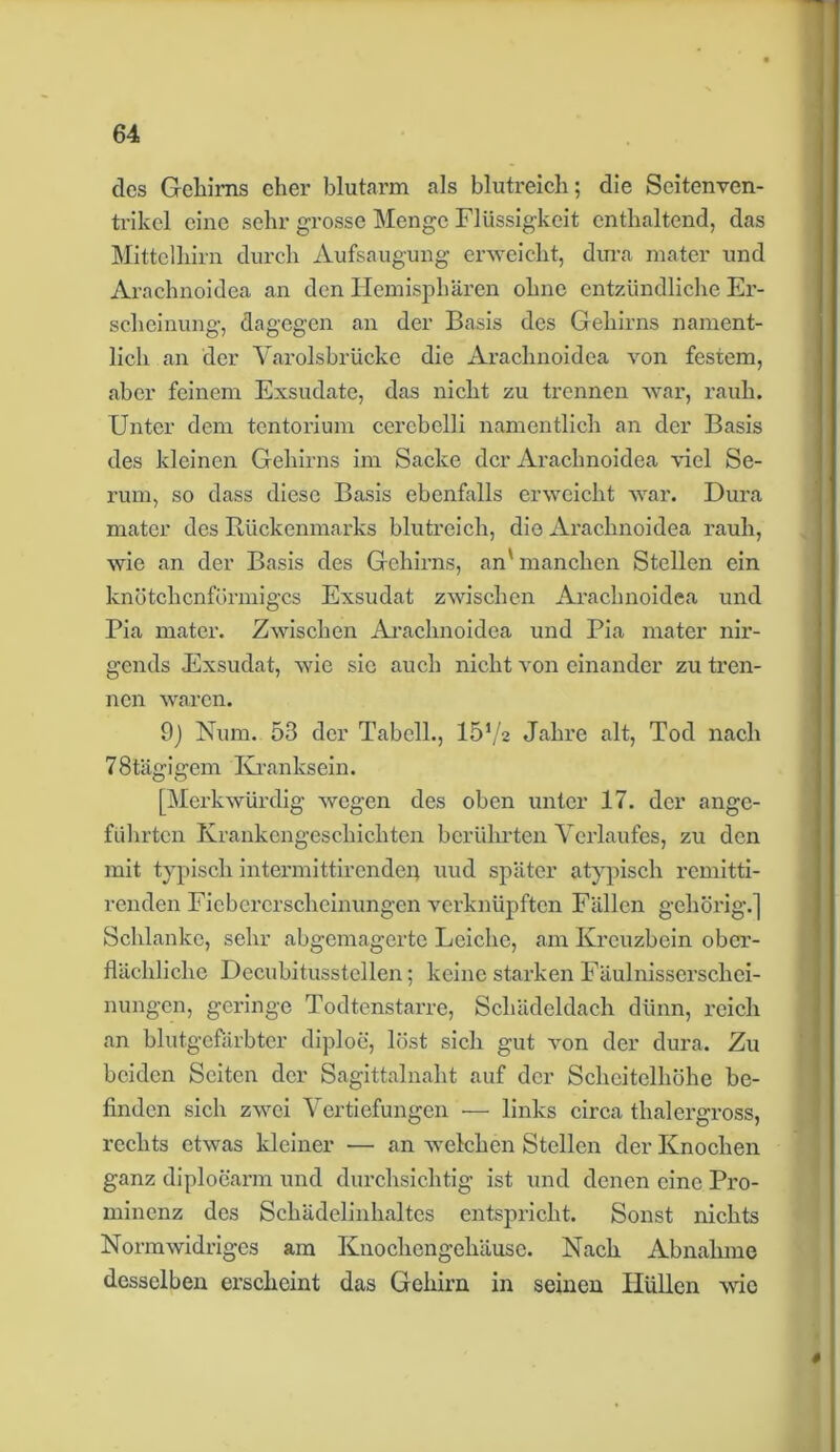 des Gehirns eher blutarm als blutreich; die Scitenven- trikcl eine sehr grosse Menge Flüssigkeit enthaltend, das Mittelhirn durch Aufsaugung erweicht, dura mater und Arachnoidea an den Hemisphären ohne entzündliche Er- scheinung, dagegen an der Basis des Gehirns nament- lich an der Varolsbrücke die Arachnoidea von festem, aber feinem Exsudate, das nicht zu trennen war, rauh. Unter dem tentorium ccrcbelli namentlich an der Basis des kleinen Gehirns im Sacke der Arachnoidea viel Se- rum, so dass diese Basis ebenfalls erweicht war. Dura mater des Rückenmarks blutreich, die Arachnoidea rauh, wie an der Basis des Gehirns, an' manchen Stellen ein knötchenförmiges Exsudat zwischen Arachnoidea und Pia mater. Zwischen Arachnoidea und Pia mater nir- gends Exsudat, wie sic auch nicht von einander zu tren- nen waren. 9) Num. 53 der Tabcll., 1572 Jahre alt, Tod nach 78tägigem Kranksein. [Merkwürdig wegen des oben unter 17. der ange- führten Krankengeschichten berührten Verlaufes, zu den mit typisch intermittirendep uud später atypisch remitti- renden Fiebererscheinungen verknüpften Fällen gehörig.] Schlanke, sehr abgemagerte Leiche, am Kreuzbein ober- flächliche Decubitusstellen; keine starken Fäulnisserschci- nungen, geringe Todtenstarre, Schädeldach dünn, reich an blutgefärbter diploe, löst sich gut von der dura. Zu beiden Seiten der Sagittalnaht auf der Scheitelhöhe be- finden sich zwei Vertiefungen — links circa thalergross, rechts etwas kleiner ■— an welchen Stellen der Knochen ganz diplocarm und durchsichtig ist und denen eine Pro- minenz des Schädelinhaltes entspricht. Sonst nichts Normwidriges am Knochengehäuse. Nach Abnahme desselben erscheint das Gehirn in seinen Hüllen wie