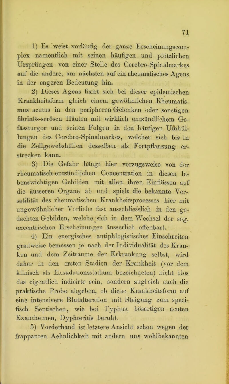 1) Es weist vorläufig der ganze Erschcinungscom- plex namentlich mit seinen häufigen und plötzlichen Ursprüngen von einer Stelle des Cerebro-Spinalmarkes auf die andere, am nächsten auf ein rheumatisches Agens in der engeren Bedeutung hin. 2) Dieses Agens fixirt sich bei dieser epidemischen Krankheitsform gleich einem gewöhnlichen Rheumatis- mus acutus in den peripheren Gelenken oder sonstigen fibrinös-serösen Häuten mit wirklich entzündlichem Ge- fässturgor und seinen Folgen in den häutigen Umhül- lungen des Cerebro-Spinalmarkes, welcher sich bis in die Zellgewebshiillen desselben als Fortpflanzung er- strecken kann. 3) Die Gefahr hängt hier vorzugsweise von der rheumatisch-entzündlichen Concentration in diesen le- benswichtigen Gebilden mit allen ihren Einflüssen auf die äusseren Organe ab und spielt die bekannte Ver- satilität des rheumatischen Ivrankheitsprocesses hier mit ungewöhnlicher Vorliebe fast ausschliesslich in den ge- dachten Gebilden, welche ^ sich in dem Wechsel der sog. excentrischen Erscheinungen äusserlich offenbart. 4) Ein energisches antiphlogistisches Einschreiten gradweise bemessen je nach der Individualität des Kran- ken und dem Zeiträume der Erkrankung selbst, wird daher in den ersten Stadien der Krankheit (vor dem klinisch als Exsudationsstadium bezeichncten) nicht blos das eigentlich indicirte sein, sondern zugleich auch die praktische Probe abgeben, ob diese Krankheitsform auf eine intensivere Blutalteration mit Steigung zum speci- fisch Septischen, wie bei Typhus, bösartigen acuten Exanthemen, Dyphteritis beruht. 5) Vorderhand ist letztere Ansicht schon wegen der frappanten Aehnlichkeit mit andern uns wohlbekannten