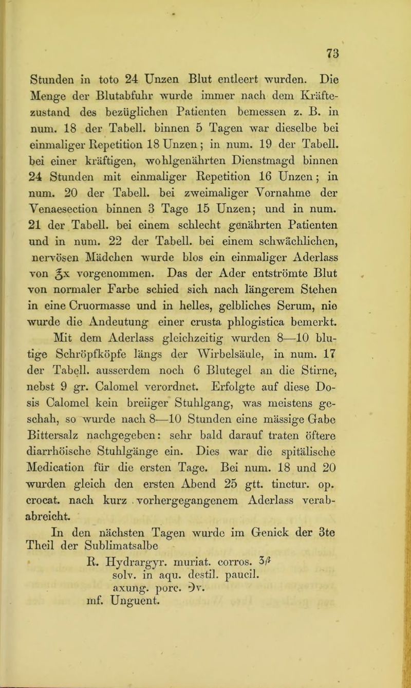 Stunden in toto 24 Unzen Blut entleert wurden. Die Menge der Blutabfuhr wurde immer nach dem Kräfte- zustand des bezüglichen Patienten bemessen z. B. in num. 18 der Tabell. binnen 5 Tagen war dieselbe bei einmaliger Repetition 18 Unzen ; in num. 19 der Tabell. bei einer kräftigen, wohlgenährten Dienstmagd binnen 24 Stunden mit einmaliger Repetition 16 Unzen; in num. 20 der Tabell. bei zweimaliger Vornahme der Venaesection binnen 3 Tage 15 Unzen; und in num. 21 der Tabell. bei einem schlecht genährten Patienten und in num. 22 der Tabell. bei einem schwächlichen, nervösen Mädchen wurde blos ein einmaliger Aderlass von 5X vorgenommen. Das der Ader entströmte Blut von normaler Farbe schied sich nach längerem Stehen in eine Cruormasse und in helles, gelbliches Serum, nie wurde die Andeutung einer crusta phlogistica bemerkt. Mit dem Aderlass gleichzeitig wurden 8—10 blu- tige Schröpfköpfe längs der Wirbelsäule, in num. 17 der Tabell. ausserdem noch 6 Blutegel an die Stirne, nebst 9 gr. Calomel verordnet. Erfolgte auf diese Do- sis Calomel kein breiiger Stuhlgang, was meistens ge- schah, so wurde nach 8—10 Stunden eine mässige Gabe Bittersalz nachgegeben: sehr bald darauf traten öftere diarrhöische Stuhlgänge ein. Dies war die spitälische Medication für die ersten Tage. Bei num. 18 und 20 wurden gleich den ersten Abend 25 gtt. tinctur. op. crocat. nach kurz . vorhergegangenem Aderlass verab- abreicht. In den nächsten Tagen wurde im Genick der 3te Theil der Sublimatsalbe R. Hydrargyr. rnuriat. corros. 3/* solv. in aqu. destil. paucil. axung. porc. 0v. mf. Unguent.