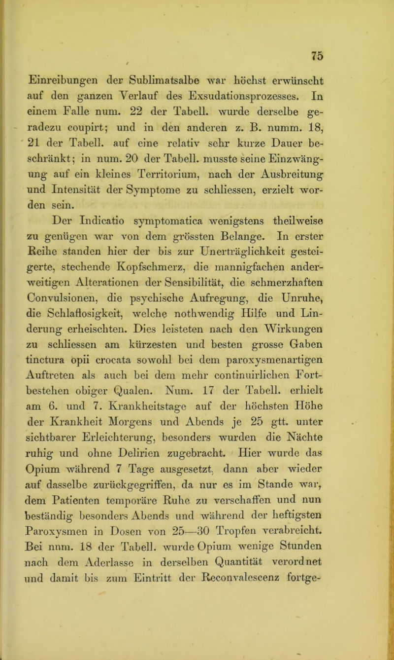 Einreibungen der Sublimatsalbe war höchst erwünscht auf den ganzen Verlauf des Exsudationsprozesses. In einem Falle num. 22 der Tabell. wurde derselbe ge- radezu eoupirt; und in den anderen z. B. numm. 18, 21 der Tabell. auf eine relativ sehr kurze Dauer be- schränkt; in num. 20 der Tabell. musste seine Einzwäng- ung auf ein kleines Territorium, nach der Ausbreitung und Intensität der Symptome zu schliessen, erzielt wor- den sein. Der Indicatio symptomatica wenigstens theilweise zu genügen war von dem grössten Belange. In erster Reihe standen hier der bis zur Unerträglichkeit gestei- gerte, stechende Kopfschmerz, die mannigfachen ander- weitigen Alterationen der Sensibilität, die schmerzhaften Convulsionen, die psychische Aufregung, die Unruhe, die Schlaflosigkeit, welche nothwendig Hilfe und Lin- derung erheischten. Dies leisteten nach den Wirkungen zu schliessen am kürzesten und besten grosse Gaben tinctura opii crocata sowohl bei dem paroxysmenartigen Auftreten als auch bei dem mehr continuirlichen Fort- bestehen obiger Qualen. Num. 17 der Tabell. erhielt am 6. und 7. Krankheitstage auf der höchsten Höhe der Krankheit Morgens und Abends je 25 gtt. unter sichtbarer Erleichterung, besonders wurden die Nächte ruhig und ohne Delirien zugebracht. Hier wurde das Opium während 7 Tage ausgesetzt, dann aber wieder auf dasselbe zurückgegriffen, da nur es im Stande war, dem Patienten temporäre Ruhe zu verschaffen und nun beständig besonders Abends und während der heftigsten Paroxysmen in Dosen von 25—30 Tropfen verabreicht. Bei num. 18 der Tabell. wurde Opium wenige Stunden nach dem Aderlässe in derselben Quantität verordnet und damit bis zum Eintritt der Reconvalcscenz fortge-