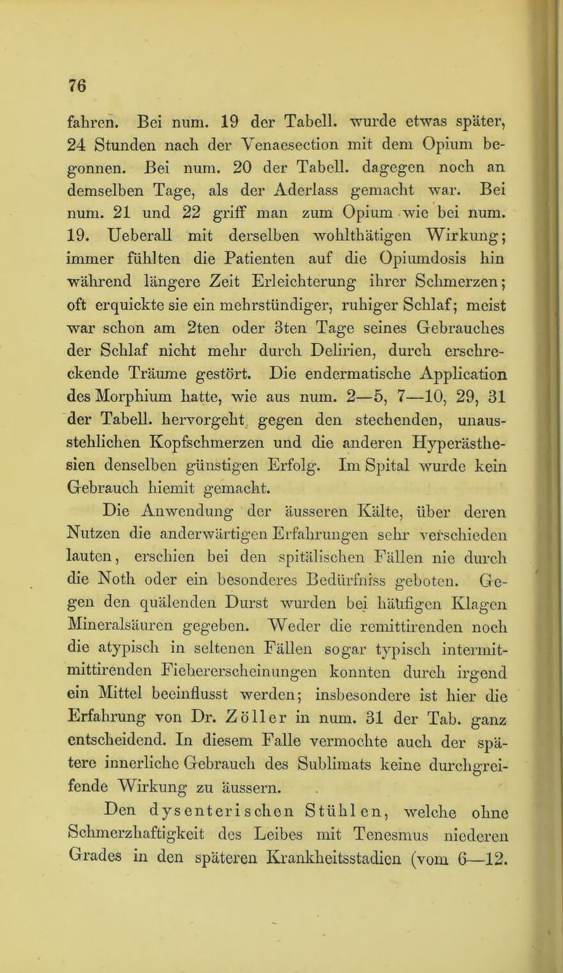 fahren. Bei num. 19 der Tabell. wurde etwas später, 24 Stunden nach der Venaesection mit dem Opium be- gonnen. Bei num. 20 der Tabell. dagegen noch an demselben Tage, als der Aderlass gemacht war. Bei num. 21 und 22 griff man zum Opium wie bei num. 19. Ueberall mit derselben wohlthätigen Wirkung; immer fühlten die Patienten auf die Opiumdosis hin während längere Zeit Erleichterung ihrer Schmerzen; oft erquickte sie ein mehrstündige!’, ruhiger Schlaf; meist war schon am 2ten oder 3ten Tage seines Gebrauches der Schlaf nicht mehr durch Delirien, durch erschre- ckende Träume gestört. Die endermatiscke Application des Morphium hatte, wie aus num. 2—5, 7—10, 29, 31 der Tabell. hervorgeht gegen den stechenden, unaus- stehlichen Kopfschmerzen und die anderen Hyperästhe- sien denselben günstigen Erfolg. Im Spital wurde kein Gebrauch hiemit gemacht. Die Anwendung der äusseren Kälte, über deren Nutzen die anderwärtigen Erfahrungen sehr verschieden lauten, erschien bei den spitälischen Fällen nie durch die Noth oder ein besonderes Bedürfniss geboten. Ge- gen den quälenden Durst wurden bei häufigen Klagen Mineralsäuren gegeben. Weder die remittirenden noch die atypisch in seltenen Fällen sogar typisch intermit- mittirenden Fiehererscheinungen konnten durch irgend ein Mittel beeinflusst werden; insbesondere ist hier die Erfahrung von Dr. Zoller in num. 31 der Tab. ganz entscheidend. In diesem Falle vermochte auch der spä- tere innerliche Gebrauch des Sublimats keine durchgrei- fende Wirkung zu äussern. Den dysent er i s ch e n Stühlen, welche ohne Schmerzhaftigkeit des Leibes mit Tencsmus niederen Grades in den späteren Krankheitsstadien (vom 6—12.