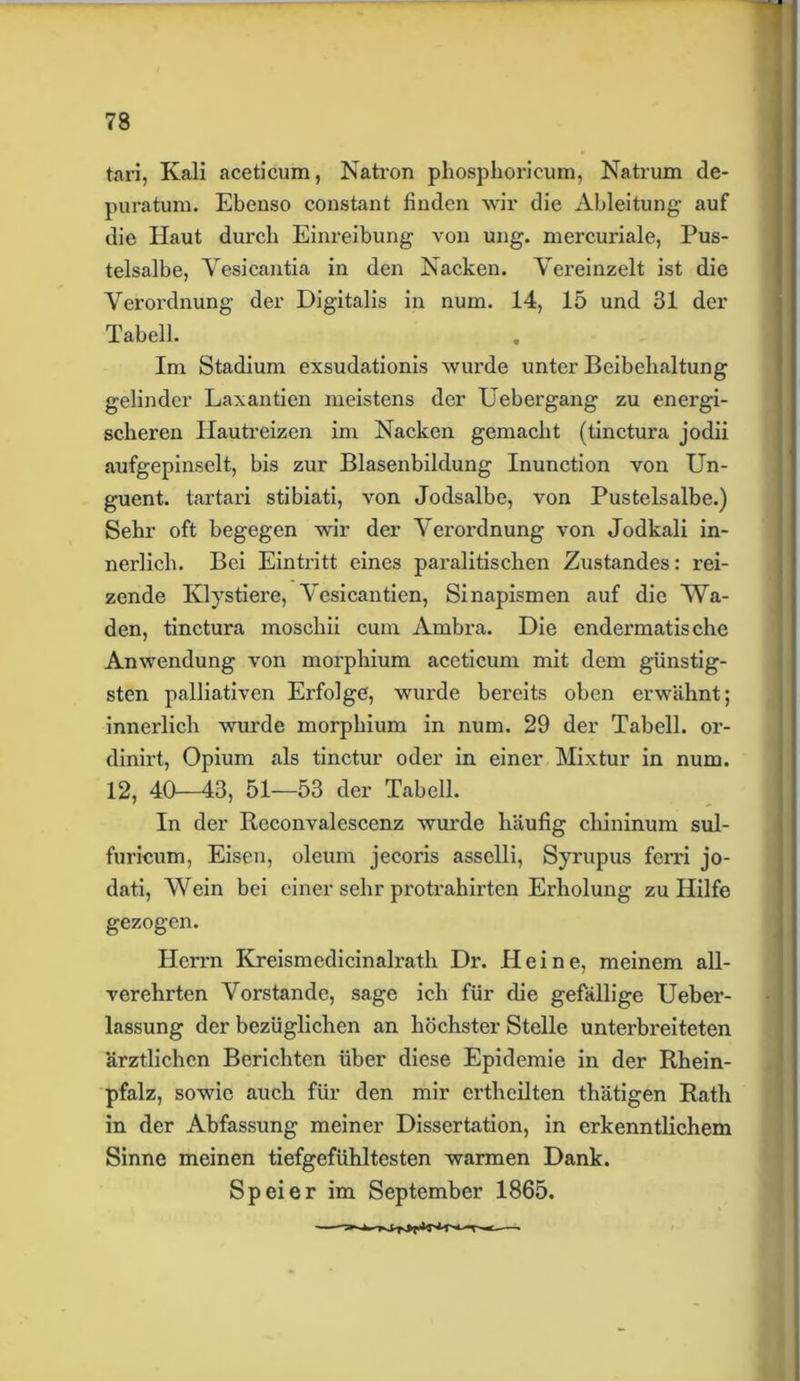 tari, Kali aceticum, Nati'on phosphoricum, Natrum de- puratum. Ebenso constant finden wir die Ableitung- auf die Haut durch Einreibung von ung. mercuriale, Pus- telsalbe, Vesicantia in den Nacken. Vereinzelt ist die Verordnung der Digitalis in num. 14, 15 und 31 der Tabell. . Im Stadium exsudationis wurde unter Beibehaltung gelinder Laxantien meistens der Uebergang zu energi- scheren Hautreizen im Nacken gemacht (tinctura jodii aufgepinselt, bis zur Blasenbildung Inunction von Un- guent. tartari stibiati, von Jodsalbe, von Pustelsalbe.) Sehr oft begegen wir der Vei’ordnung von Jodkali in- nerlich. Bei Eintritt eines paralitischen Zustandes: rei- zende Ivlystiere, Vesicantien, Sinapismen auf die Wa- den, tinctura moschii cum Ambra. Die endermatische Anwendung von morphium aceticum mit dem günstig- sten palliativen Erfolge, wurde bereits oben erwähnt; innerlich wurde morphium in num. 29 der Tabell. or- dinirt, Opium als tinctur oder in einer Mixtur in num. 12, 40—43, 51—53 der Tabell. In der Reconvalescenz wurde häufig chininum sul- furicum, Eisen, oleum jecoris asselli, Syrupus ferri jo- dati, Wein bei einer sehr protrahirten Erholung zu Hilfe gezogen. Herrn Kreismedicinalrath Dr. Heine, meinem all- verehrten Vorstande, sage ich für die gefällige Ueber- lassung der bezüglichen an höchster Stelle unterbreiteten ärztlichen Berichten über diese Epidemie in der Rhein- pfalz, sowie auch für den mir ertheilten thätigen Rath in der Abfassung meiner Dissertation, in erkenntlichem Sinne meinen tiefgefühltesten warmen Dank. Spei er im September 1865.