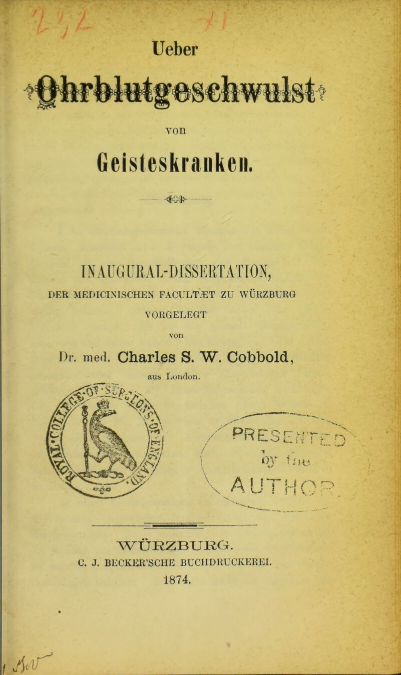 lieber / Geisleskraukeii. INAÜ6ÜRAL-DJSSERTATI0N, DER MEDICINISCHEN FACULTET ZU WÜRZBURG VORGELEGT von Dr. ined. Charles S. W. Cobbold, aus London. WÜRZBURG. 0. J. BEC’KER’SCHE BUCHDRUCKEREI. 1874.