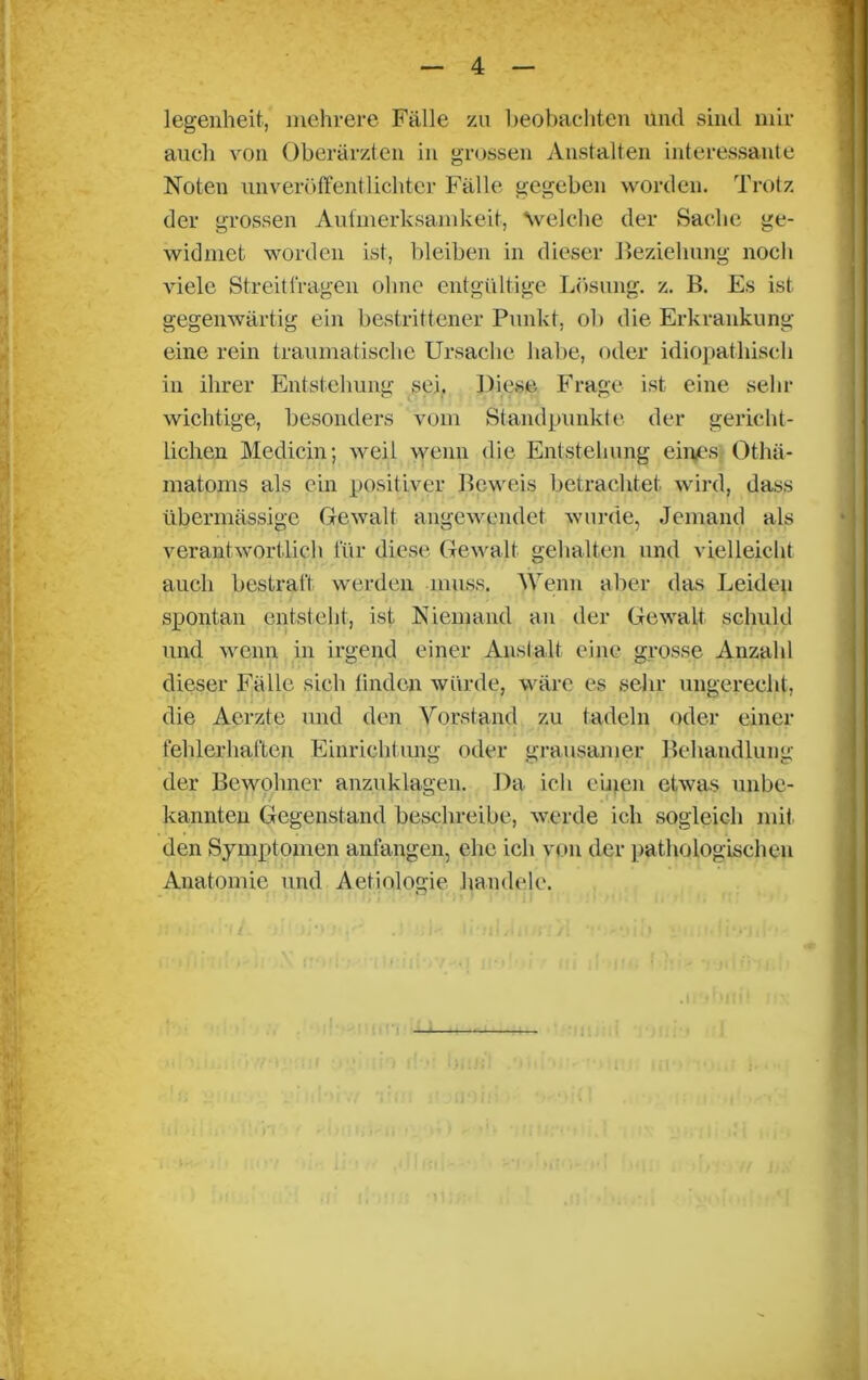 legenheit, mehrere Fälle zu beobachten und sind mir auch von Oberärzten in grossen Anstalten interessante Noten unveröffentlichter Fälle gegeben worden. Trotz der grossen Aufmerksamkeit, welche der Sache ge- widmet worden ist, bleiben in dieser Beziehung noch viele Streitfragen ohne entgültige Lösung, z. B. Es ist gegenwärtig ein bestrittener Punkt, oh die Erkrankung eine rein traumatische Ursache habe, oder idiopathisch in ihrer Entstehung sei. Diese Frage ist eine sein- wichtige, besonders vom Standpunkte der gericht- lichen Medicin; weil wenn die Entstehung eines Othä- matoms als ein positiver Beweis betrachtet wird, dass übermässige Gewalt angewendet wurde, Jemand als verantwortlich für diese Gewalt gehalten und vielleicht auch bestraft werden muss. Wenn aber das Leiden spontan entsteht, ist Niemand an der Gewalt schuld und wenn in irgend einer Anstalt eine grosse Anzahl dieser Fälle sich finden würde, wäre es sein- ungerecht, die Aerzte und den Vorstand zu (adeln oder einer fehlerhaften Einrichtung oder grausamer Behandlung der Bewohner anzuklagen. Da ich einen etwas unbe- kannten Gegenstand beschreibe, werde ich sogleich mit den Symptomen anfangen, ehe ich von der pathologischen Anatomie und Aetiologie handele. —