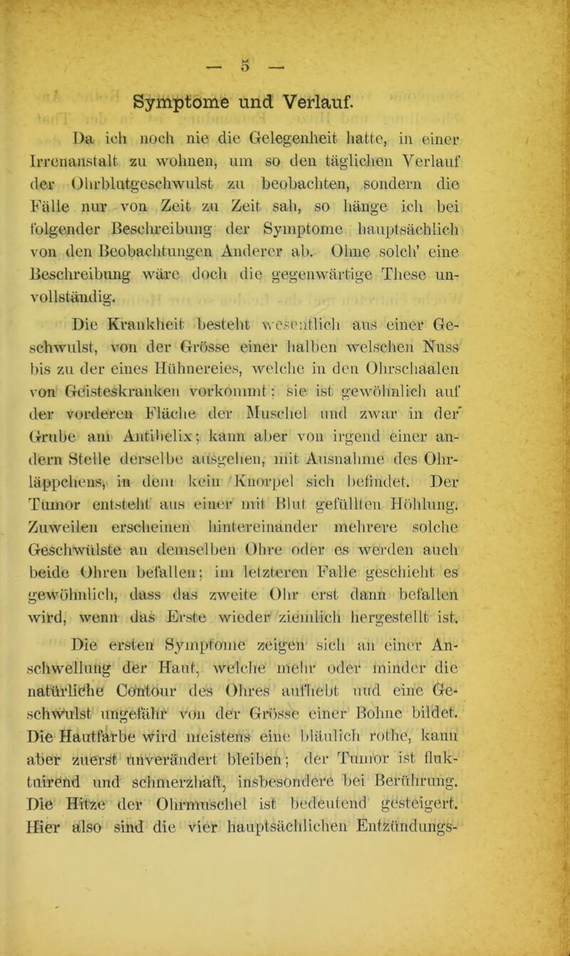 Symptome und Verlauf. I)a ich noch nie die Gelegenheit hatte, in einer Irrenanstalt zu wohnen, um so den täglichen Verlauf der Ohrblutgeschwulst zu beobachten, sondern die Fälle nur von Zeit zu Zeit sah, so hänge ich bei folgender Beschreibung der Symptome hauptsächlich von den Beobachtungen Anderer ab. Ohne solch’ eine Beschreibung wäre docli die gegenwärtige These un- vollständig. Die Krankheit besteht wesentlich aus einer Ge- schwulst, von der Grösse einer halben welschen Nuss bis zu der eines Hühnereies, welche in den Ohrsehaalcn von Geisteskranken vorkommt : sie ist gewöhnlich auf der vorderen Fläche der Muschel und zwar in der Grube am Antihelix; kann aber von irgend einer an- dern Stelle derselbe ausgehen, mit Ausnahme des Ohr- läppchens, in dem kein Knorpel sich befindet. Der Tumor entsteht aus einer mit Blut gefüllten Höhlung. Zuweilen erscheinen hintereinander mehrere solche Geschwülste an demselben Ohre oder es werden auch beide Ohren befallen; im letzteren Falle geschieht es gewöhnlich, dass das zweite Ohr erst dann befallen wird, wenn das Erste wieder ziemlich hergestellt ist. Die ersten Symptome zeigen sich an einer An- schwellung der Haut, welche mehr oder minder die natürliche Contour des Ohres aufhebt und eine Ge- schwulst ungefähr von der Grösse einer Bohne bildet. Die Hautfarbe wird meistens eine bläulich rollte, kann aber zuerst unverändert bleiben; der Tumor ist fluk- tuirend und schmerzhaft, insbesondere bei Berührung. Die Hitze der Ohrmuschel ist bedeutend gesteigert. Hier also sind die vier hauptsächlichen Entzündungs-