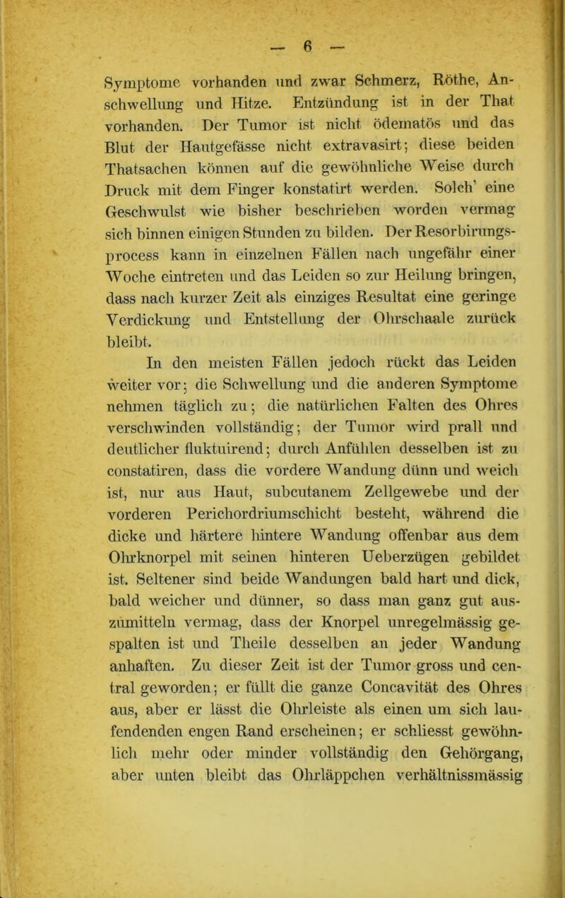 Symptome vorhanden und zwar Schmerz, Rothe, An- schwellung und Hitze. Entzündung ist in der That vorhanden. Der Tumor ist nicht ödematös und das Blut der Hautgefässe nicht extravasirt; diese beiden Thatsachen können auf die gewöhnliche Weise durch Druck mit dem Finger konstatirt werden. Solch eine Geschwulst wie bisher beschrieben worden vermag sich binnen einigen Stunden zu bilden. Der Resorbirungs- process kann in einzelnen Fällen nach ungefähr einer Woche eintreten und das Leiden so zur Heilung bringen, dass nach kurzer Zeit als einziges Resultat eine geringe Verdickung und Entstellung der Ohrschaale zurück bleibt. In den meisten Fällen jedoch rückt das Leiden weiter vor; die Schwellung und die anderen Symptome nehmen täglich zu; die natürlichen Falten des Ohres verschwunden vollständig; der Tumor wird prall und deutlicher fluktuirend; durch Anfühlen desselben ist zu constatiren, dass die vordere Wandung dünn und weich ist, nur aus Haut, subcutanem Zellgewebe und der vorderen Perichordriumschicht besteht, während die dicke und härtere hintere Wandung offenbar aus dem Ohrknorpel mit seinen hinteren Ueberzügen gebildet ist. Seltener sind beide Wandungen bald hart und dick, bald weicher und dünner, so dass man ganz gut aus- zumitteln vermag, dass der Knorpel unregelmässig ge- spalten ist und Theile desselben an jeder Wandung anhaften. Zu dieser Zeit ist der Tumor gross und cen- tral geworden; er füllt die ganze Concavität des Ohres aus, aber er lässt die Ohrleiste als einen um sich lau- fendenden engen Rand erscheinen; er schliesst gewöhn- lich mehr oder minder vollständig den Gehörgang, aber unten bleibt das Ohrläppchen verhältnissmässig