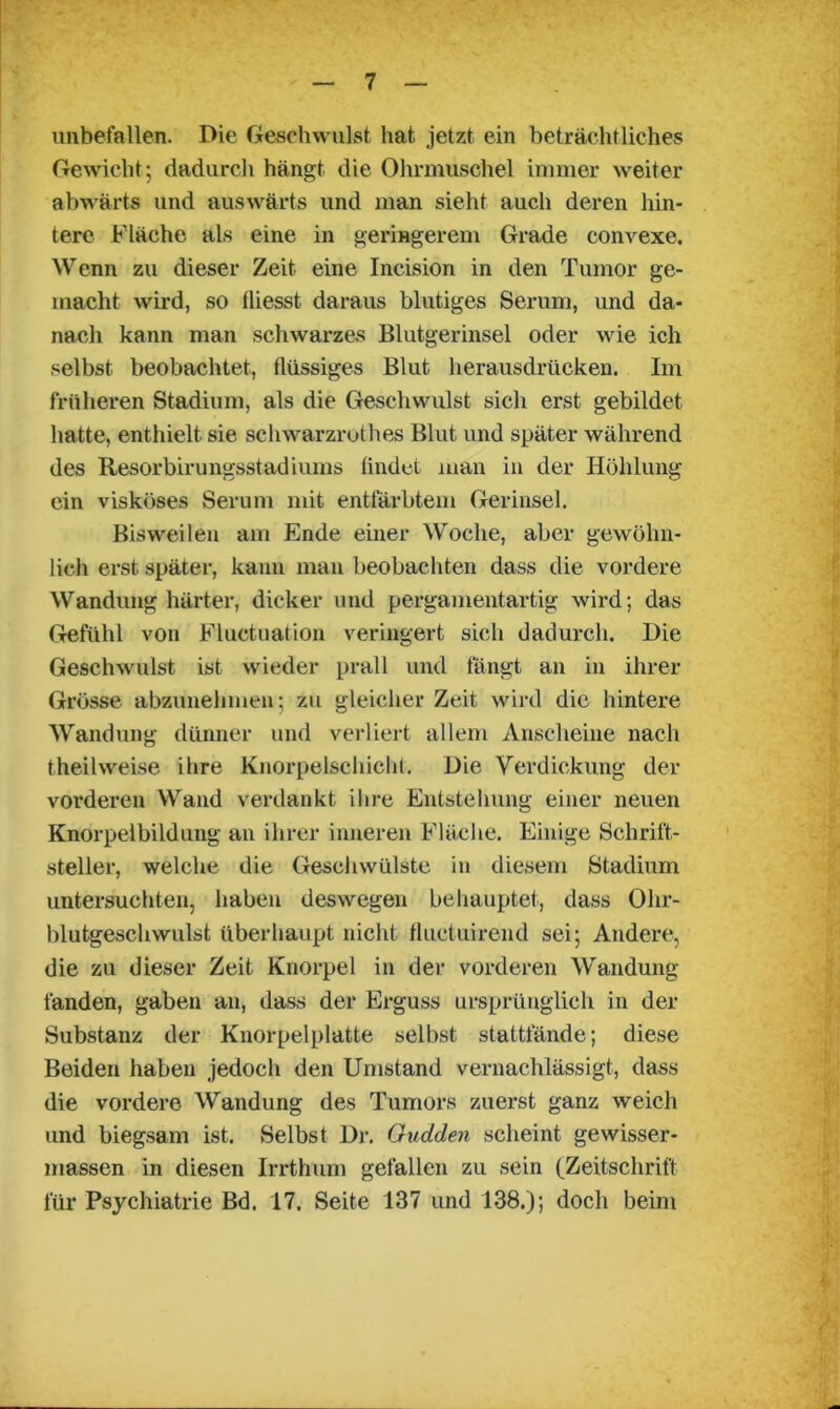 unbefallen. Die Geschwulst hat jetzt ein beträchtliches Gewicht; dadurch hängt die Ohrmuschel immer weiter abwärts und auswärts und man sieht auch deren hin- tere Fläche als eine in geringerem Grade convexe. Wenn zu dieser Zeit eine Incision in den Tumor ge- macht wird, so lliesst daraus blutiges Serum, und da- nach kann man schwarzes Blutgerinsel oder wie ich selbst beobachtet, flüssiges Blut herausdrücken. Im früheren Stadium, als die Geschwulst sich erst gebildet hatte, enthielt sie schwarzrothes Blut und später während des Resorbirungsstadiums findet man in der Höhlung ein viskoses Serum mit entfärbtem Gerinsel. Bisweilen am Ende einer Woche, aber gewöhn- lich erst später, kann man beobachten dass die vordere Wandung härter, dicker und pergamentartig wird; das Gefühl von Fluctuation veringert sich dadurch. Die Geschwulst ist wieder prall und fängt an in ihrer Grösse abzunehmen; zu gleicher Zeit wird die hintere Wandung dünner und verliert allem Anscheine nach theilweise ihre Knorpelschicht. Die Verdickung der volleren Wand verdankt ihre Entstehung einer neuen Knorpelbildung an ihrer inneren Fläche. Einige Schrift- steller, welche die Geschwülste in diesem Stadium untersuchten, haben deswegen behauptet, dass Ohr- blutgeschwulst überhaupt nicht fluctuirend sei; Andere, die zu dieser Zeit Knorpel in der vorderen Wandung fanden, gaben an, dass der Erguss ursprünglich in der Substanz der Knorpelplatte selbst stattfände; diese Beiden haben jedoch den Umstand vernachlässigt, dass die vordere Wandung des Tumors zuerst ganz weich und biegsam ist. Selbst Di-. Qudden scheint gewisser- massen in diesen Irrthum gefallen zu sein (Zeitschrift für Psychiatrie Bd. 17. Seite 137 und 138.); doch beim