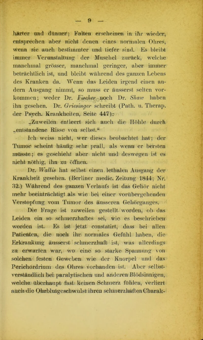 harter und dünner; Falten erscheinen in ihr wieder, entsprechen aber nicht denen eines normalen Ohres, wenn sie auch bestimmter und tiefer sind. Es bleibt immer Verunstaltung der Muschel zurück, welche manchmal grösser, manchmal geringer, aber immer beträchtlich ist, und bleibt während des ganzen Lebens des Kranken da. Wenn das Leiden irgend einen an- dern Ausgang nimmt, so muss er äusserst selten Vor- kommen; weder Dr. Fächer noch Dr. Shaw haben ihn gesehen. Dr. Griesinger schreibt (Patli. u. Therap. der Psych. Krankheiten, Seite 447): „Zuweilen entleert sicli auch die Höhle durch „entstandene Risse von selbst.“ ich weise nicht, wer dieses beobachtet hat; der Tumor scheint häutig sehr prall, als wenn1 er bersten müsste; es geschieht aber nicht und deswegen ist es nicht nöthig, ihn zu öffnen. Dr. Wallis hat selbst einen lethalen Ausgang der Krankheit gesehen. (Berliner medic. Zeitung 1844; Nr. 32.) Während des ganzen Verlaufs ist das Gehör nicht mehr beeinträchtigt als wie bei einer vorübergehenden Verstopfung vom Tumor des äusseren Gehörganges. Dio Frage ist zuweilen gestellt worden, ob das Leiden ein so schmerzhaftes sei, wie es beschrieben worden ist. Es ist jetzt constatirt, dass bei allen Patienten, die noch ihr normales Gefühl haben, die Erkrankung äusserst schmerzhaft ist, was allerdings zu erwarten war, wo eine so starke Spannung von solchen festen Geweben wie der Knorpel und das Perichordrium das Obres vorhanden ist. Aber selbst- verständlich bei paralytischen und anderen Blödsinnigen, welche überhaupt fast keinen Schmerz fühlen, verliert auch die Ohrblufcgeschwulst ihren schmerzhaften Gharak-