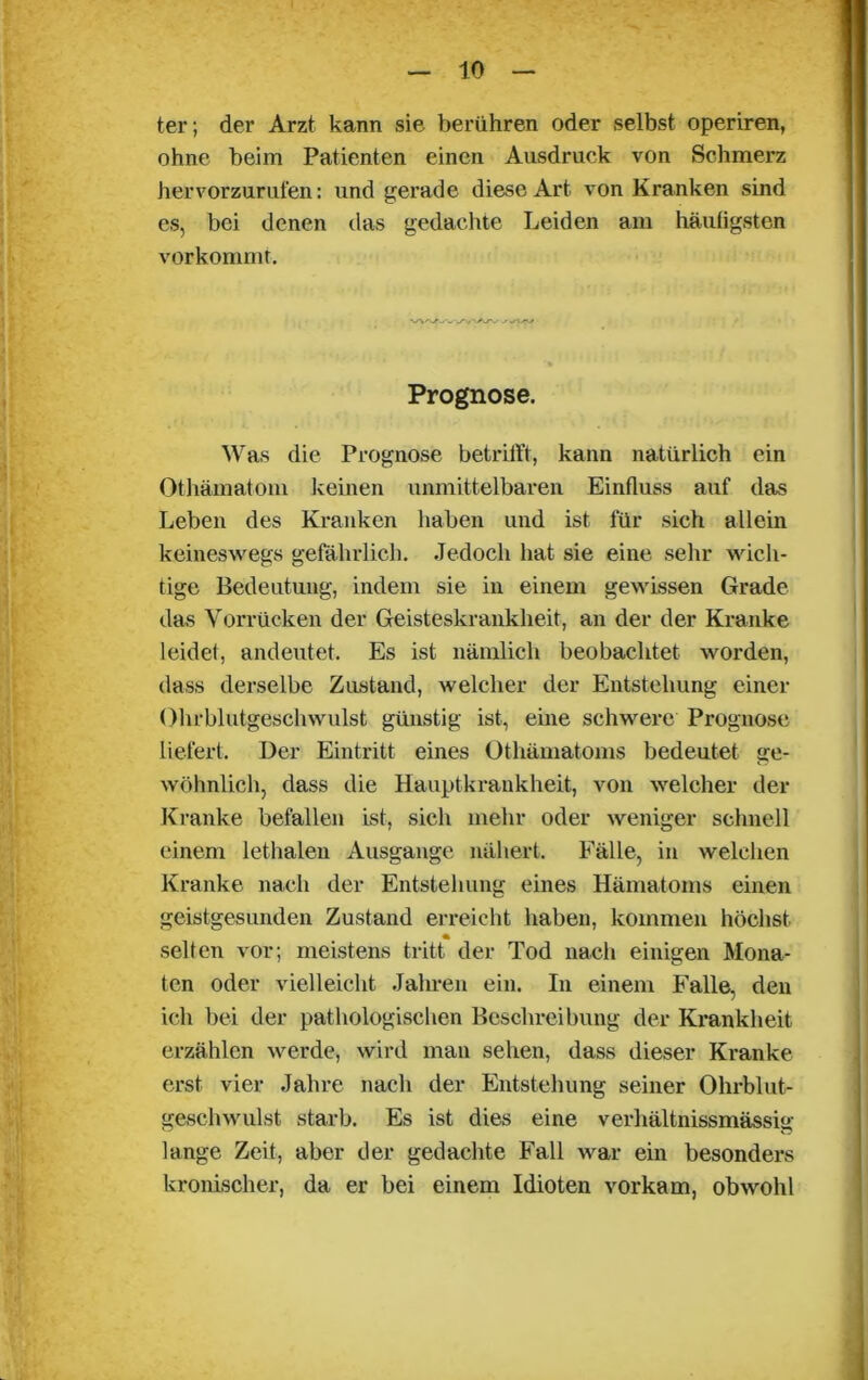 ter; der Arzt kann sie berühren oder selbst operiren, ohne beim Patienten einen Ausdruck von Schmerz hervorzurufen: und gerade diese Art von Kranken sind es, bei denen das gedachte Leiden am häufigsten vorkommt. WV/»Ari/'/-'Ar^ j'/v Prognose. Was die Prognose betrifft, kann natürlich ein Othämatom keinen unmittelbaren Einfluss auf das Leben des Kranken haben und ist für sich allein keineswegs gefährlich. Jedoch hat sie eine sehr wich- tige Bedeutung, indem sie in einem gewissen Grade das Vorrücken der Geisteskrankheit, an der der Kranke leidet, andeutet. Es ist nämlich beobachtet worden, dass derselbe Zustand, welcher der Entstehung einer Ohrblutgeschwulst günstig ist, eine schwere Prognose liefert. Der Eintritt eines Othämatoms bedeutet ge- wöhnlich, dass die Hauptkrankheit, von welcher der Kranke befallen ist, sich mehr oder weniger schnell einem lethalen Ausgange nähert. Fälle, in welchen Kranke nach der Entstehung eines Hämatoms einen geistgesunden Zustand erreicht haben, kommen höchst selten vor; meistens tritt der Tod nach einigen Mona- ten oder vielleicht Jahren ein. In einem Falle, den ich bei der pathologischen Beschreibung der Krankheit erzählen werde, wird man sehen, dass dieser Kranke erst vier Jahre nach der Entstehung seiner Ohrblut- geschwulst starb. Es ist dies eine verhältnissmässig lange Zeit, aber der gedachte Fall war ein besonders kronischer, da er bei einem Idioten vorkam, obwohl