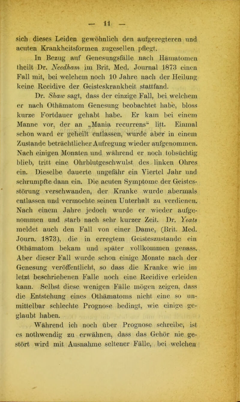 sich dieses Leiden gewöhnlich den aufgeregteren und acuten Krankheitsformen zugesellen pflegt. In Bezug auf Genesungsfälle nach Hämatomen theilt Dr. Needhain im Brit. Med. Journal 1873 einen Fall mit, bei welchem noch 10 Jahre nach der Heilung keine Recidive der Geisteskrankheit stattfand. Dr. Shaw sagt, dass der einzige Fall, bei welchem er nach Othämatom Genesung beobachtet habe, bloss kurze Fortdauer gehabt habe. Er kam bei einem Manne vor, der an „Mania recurrens“ litt. Einmal schon ward er geheilt entlassen, wurde aber in einem Zustande beträchtlicher Aufregung wieder aufgenommen. Nach einigen Monaten und während er noch tobsüchtig blieb, tritt eine Ohrblutgeschwulst des linken Ohres ein. Dieselbe dauerte ungefähr ein Viertel Jahr und schrumpfte dann ein. Die acuten Symptome der Geistes- störung verschwanden, der Kranke wurde abermals entlassen und vermochte seinen Unterhalt zu verdienen. Nach einem Jahre jedoch wurde er wieder aufge- nommen und starb nach sehr kurzer Zeit. Dr. Yeats meldet auch den Fall von einer Dame, (Brit. Med. Journ. 1873), die in erregtem Geisteszustände ein Othämatom bekam und später vollkommen genass. Aber dieser Fall wurde schon einige Monate nach der Genesung veröffentlicht, so dass die Kranke wie im letzt beschriebenen Falle noch eine Recidive erleiden kann. Selbst diese wenigen Fälle mögen zeigen, dass die Entstehung eines Othämatoms nicht eine so un- mittelbar schlechte Prognose bedingt, wie einige ge- glaubt haben. Während ich noch über Prognose schreibe, ist es nothwendig zu erwähnen, dass das Gehör nie ge- stört wird mit Ausnahme seltener Fälle, bei welchen