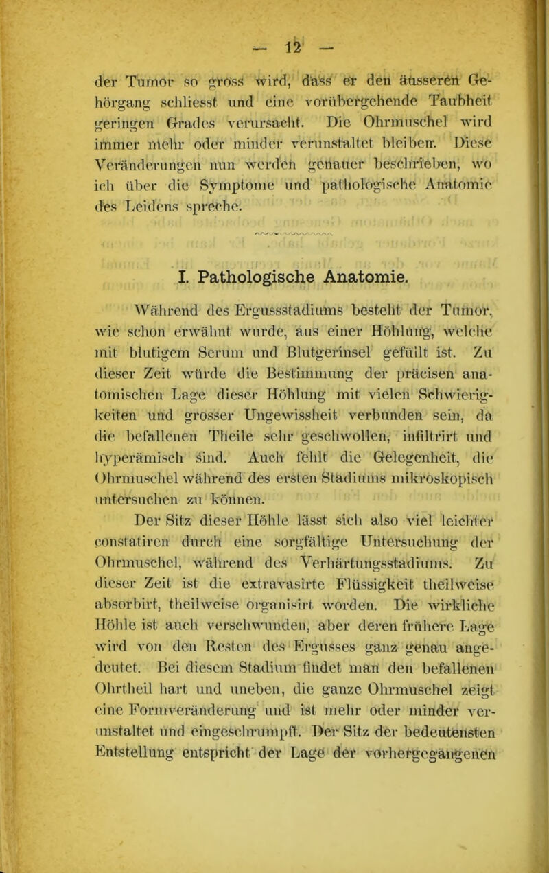 der Tumor so gross wird, dass er den äusseren Ge- hörgang schliesst und eine vorübergehende Taubheit geringen Grades verursacht. Die Ohrmuschel wird immer mehr oder minder verunstaltet bleiben-. Diese Veränderungen nun werden genauer beschrieben, wo ich über die Symptome und pathologische Anatomie des Leidens spreche. /'/•✓W VX/W-AA/V^ ] i ... • :i I. Pathologische Anatomie. Während des Ergussstadiums besteht der Tumor, wie schon erwähnt wurde, aus einer Höhlung, welche mit blutigem Serum und Blutgerinsel gefüllt ist. Zu dieser Zeit würde die Bestimmung der präcisen ana- tomischen Lage dieser Höhlung mit vielen Schwierig- keiten und grosser Ungewissheit verbunden sein, da die befallenen Tlieile sehr geschwollen, intiltrirt und hyperämisch .Sind. Auch fehlt die Gelegenheit, die Ohrmuschel während des ersten Stadiums mikroskopisch untersuchen zu können. Der Sitz dieser Höhle lässt sich also viel leichter constatircn durch eine sorgfältige Untersuchung der Ohrmuschel, während des Verhärtungsstadiums. Zu dieser Zeit ist die extravasirte Flüssigkeit tlteilweise absorbirt, theilweise organisirt worden. Die wirkliche Höhle ist auch verschwunden, aber deren frühere Lage wird von den Resten des Ergusses ganz genau ange- deutet. Bei diesem Stadium findet man den befallenen Ohrtheil hart und uneben, die ganze Ohrmuschel zeigt eine Form Veränderung und ist mehr oder minder ver- unstaltet und eingeschrumpft'. Der Sitz der bedeutensten Entstellung entspricht der Lage der vorhergegangenen