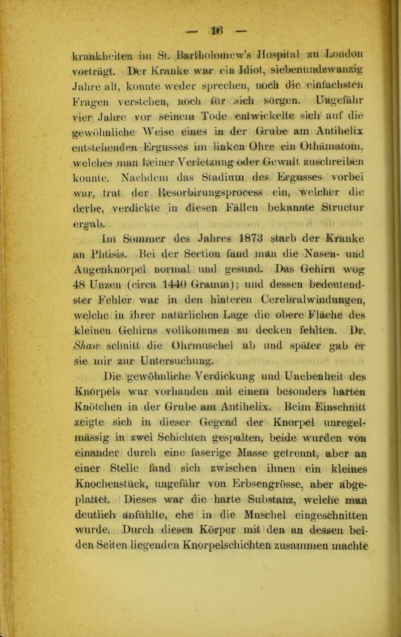 lifi kraaikheilen im St. Bartholoinew's Hospital zu London vovtrügt. Der Kranke war eia Idiot, siebenundzwanzig Jahre alt, konnte weder sprechen, nocli die ein lachst en Fragen verstehen, noch für .sich sorgen. Ungefähr vier Jahre vor seinem Tode entwickelte sich auf die gewöhnliche Weise eines in der Grube am Antihelix entstehenden Ergusses im linken Ohre ein Otlnlmatom, welches man keiner Verletzung oder, Gewalt zuschreiben konnte. Nachdem das Stadium des Ergusses vorbei war, trat der liesorbirungsprocess ein, welcher die derbe, verdickte in diesen Fällen bekannte Structur ergab. Im Sommer des Jahres 1873 starb der Kranke an Phtisis. Bei der Section fand man die Nasen- und Augenknorpel normal und gesund. Das Gehirn wog 48 Unzen (circa 1440 Gramm); und dessen bedeutend- ster Fehler war in den hinteren Cerehralwindungen, welche in ihrer natürlichen Lage die obere Fläche des kleinen Gehirns vollkommen zu decken fehlten. Dr. Shaw schnitt die Ohrmuschel ab und später gab er sie mir zur Untersuchung. Die gewöhnliche Verdickung und Unebenheit des Knorpels war vorhanden mit einem besonders harten Knötchen in der Grube am Antihelix. Beim Einschnitt zeigte sich in dieser Gegend der Knorpel unregel- mässig in zwei Schichten gespalten, beide wurden von einander durch eine faserige Masse getrennt, aber an einer Stelle fand sich zwischen ihnen ein kleines Knochenstück, ungefähr von Erbsengrösse, aber abge- plattet. Dieses war die harte Substanz, welche man deutlich anfühlte, ehe in die Muschel eingeschnitten wurde. Durch diesen Körper mit den an dessen bei- den Seiten liegenden Knorpelschichten zusammen machte
