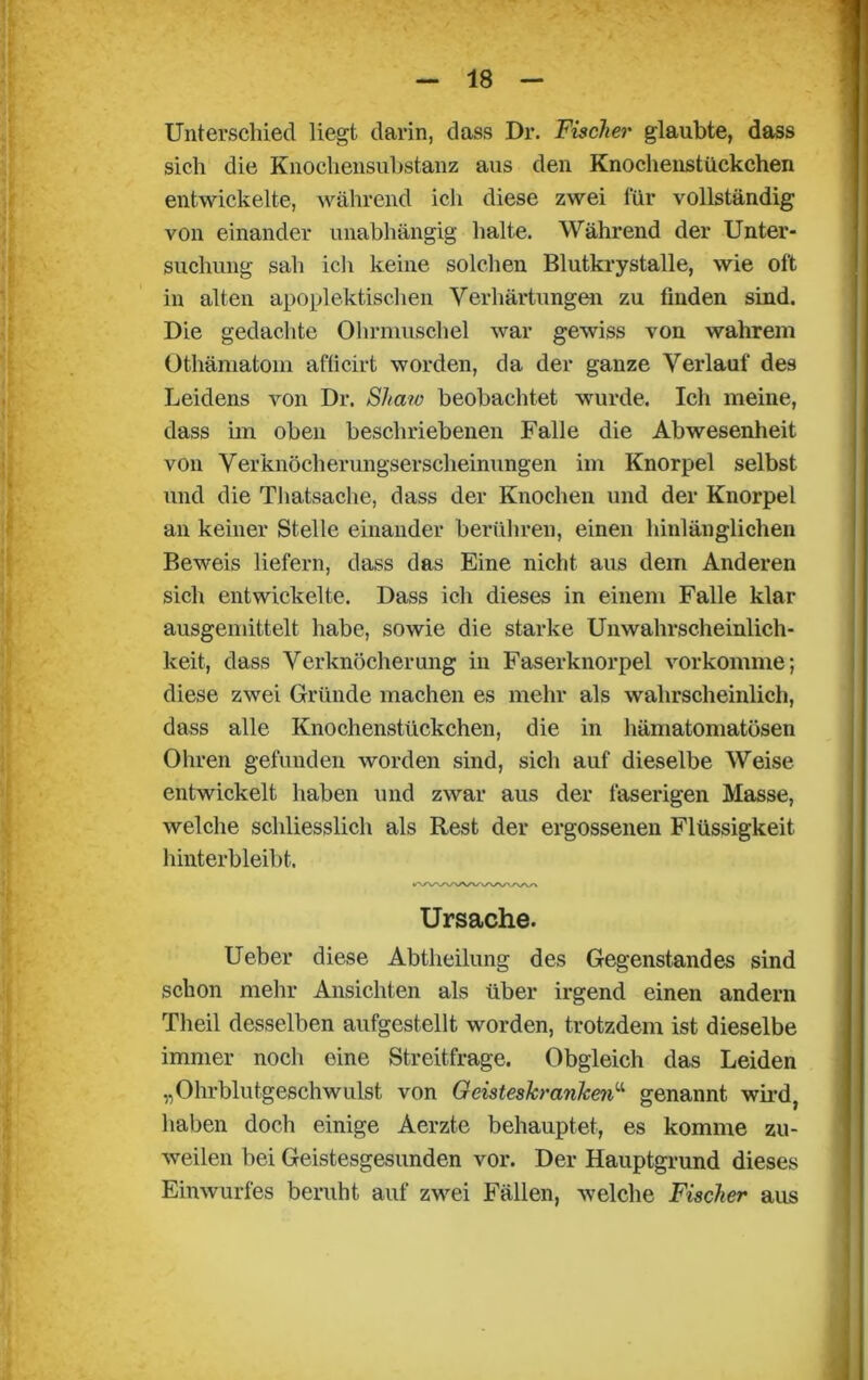 Unterschied liegt darin, dass Dr. Fischer glaubte, dass sich die Knochensubstanz aus den Knochenstückchen entwickelte, während ich diese zwei für vollständig von einander unabhängig halte. Während der Unter- suchung sah ich keine solchen Blutkrystalle, wie oft in alten apoplektischen Verhärtungen zu finden sind. Die gedachte Ohrmuschel war gewiss von wahrem Othämatom afficirt worden, da der ganze Verlauf des Leidens von Dr. Shaw beobachtet wurde. Ich meine, dass im oben beschriebenen Falle die Abwesenheit von Verknöcherungserscheinungen im Knorpel selbst und die Thatsache, dass der Knochen und der Knorpel an keiner Stelle einander berühren, einen hinlänglichen Beweis liefern, dass das Eine nicht aus dem Anderen sich entwickelte. Dass ich dieses in einem Falle klar ausgemittelt habe, sowie die starke Unwahrscheinlich- keit, dass Verknöcherung in Faserknorpel vorkomme; diese zwei Gründe machen es mehr als wahrscheinlich, dass alle Knochenstückchen, die in hämatomatösen Ohren gefunden worden sind, sich auf dieselbe Weise entwickelt haben und zwar aus der faserigen Masse, welche schliesslich als Rest der ergossenen Flüssigkeit hinterbleibt. Ursache. Ueber diese Abtheilung des Gegenstandes sind schon mehr Ansichten als über irgend einen andern Theil desselben aufgestellt worden, trotzdem ist dieselbe immer noch eine Streitfrage. Obgleich das Leiden „Ohrblutgeschwulst von Geisteskrankenu genannt wird, haben doch einige Aerzte behauptet, es komme zu- weilen bei Geistesgesunden vor. Der Hauptgrund dieses Einwurfes beruht auf zwei Fällen, welche Fischer aus