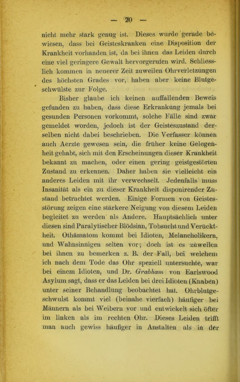 nicht mehr stark genug ist. Dieses wurde gerade be- wiesen, dass bei Geisteskranken eine Disposition der Krankheit vorhanden ist, da bei ihnen das Leiden durch eine viel geringere Gewalt hervorgerufen wird. Schliess- lich kommen in neuerer Zeit zuweilen Ohrverletzungen des höchsten Grades vor, haben aber keine Blutge- schwülste zur Folge. Bisher glaube ich keinen auffallenden Beweis gefunden zu haben, dass diese Erkrankung jemals bei gesunden Personen vor kommt, solche Fälle sind zwar gemeldet worden, jedoch ist der Geisteszustand der- selben nicht dabei beschrieben. Die Verfasser können auch Aerzte gewesen sein, die früher keine Gelegen- heit gehabt, sich mit den Erscheinungen dieser Krankheit bekannt zu machen, oder einen gering geistgestörten Zustand zu erkennen. Daher haben sie vielleicht ein anderes Leiden mit ihr verwechselt. Jedenfalls muss Insanität als ein zu dieser Krankheit disponirender Zu- stand betrachtet werden. Einige Formen von Geistes- störung zeigen eine stärkere Neigung von diesem Leiden begleitet zu werden als Andere. Hauptsächlich unter diesen sind Paralytischer Blödsinn, Tobsucht und Verückt- heit. Othämatom kommt bei Idioten, Melancholikern, und Wahnsinnigen selten vor; doch ist es zuweilen bei ihnen zu bemerken z. B. der Fall, bei welchem ich nach dem Tode das Ohr speziell untersuchte, war bei einem Idioten, und Dr. Qrabham von Earlswood Asylum sagt, dass er das Leiden bei drei Idioten (Knaben) unter seiner Behandlung beobachtet hat. Ohrblutge- schwulst kommt viel (beinahe vierfach) häufiger bei Männern als bei Weibern vor und entwickelt sich öfter im linken als im rechten Ohr. Dieses Leiden trifft man auch gewiss häufiger in Anstalten als in der