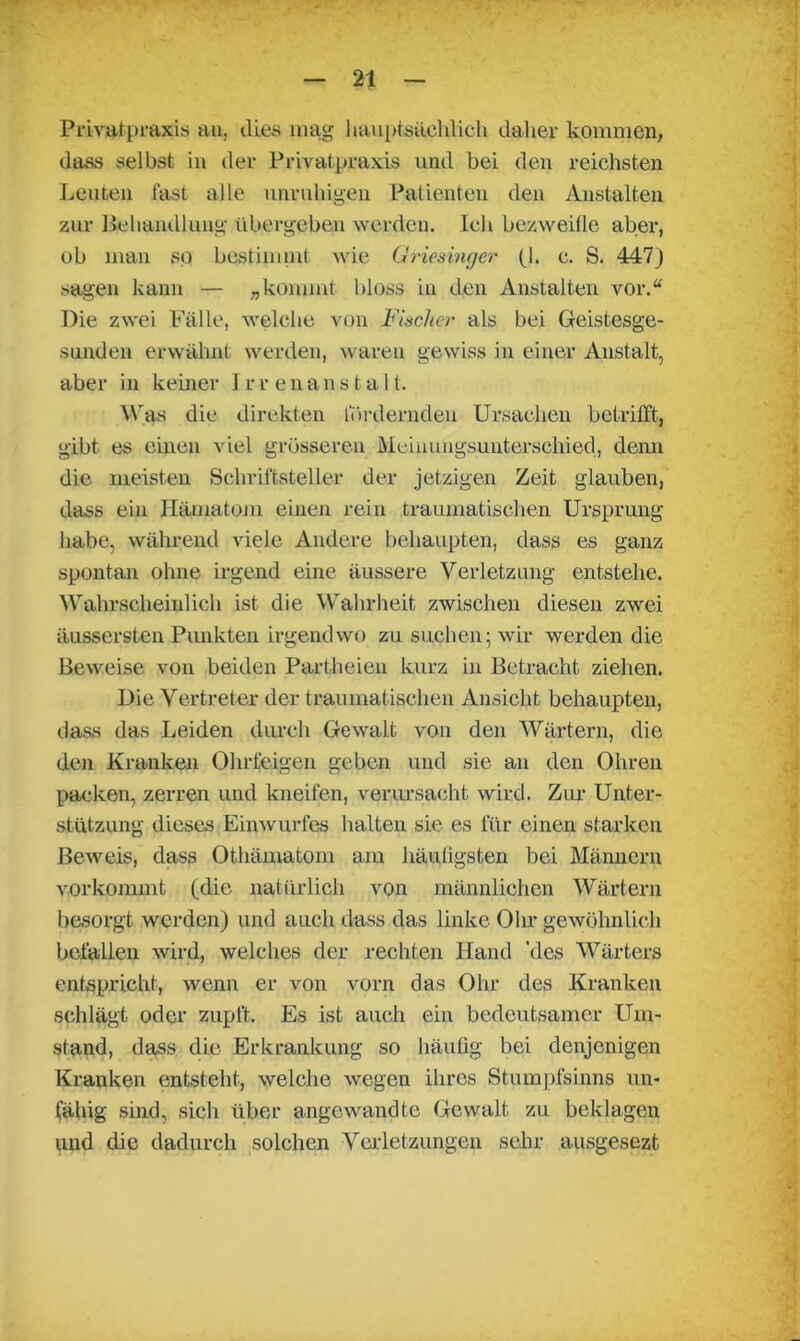 Privatpraxis an, dies mag hauptsächlich daher kommen, dass selbst in der Privatpraxis und hei den reichsten Leuten fast alle unruhigen Patienten den Anstalten zur Behandlung übergeben werden. Ich bezweifle aber, ob man so bestimmt wie Griesinger fl. c. S. 447) sagen kann — „kommt bloss in den Anstalten vor.“ Die zwei Fälle, welche von Fischer als bei Geistesge- sunden erwähnt werden, waren gewiss in einer Anstalt, aber in keiner Irrenanstalt. Was die direkten fördernden Ursachen betrifft, gibt es einen viel grösseren Meinungsunterschied, denn die meisten Schriftsteller der jetzigen Zeit glauben, dass ein Hämatom einen rein traumatischen Ursprung habe, während viele Andere behaupten, dass es ganz spontan ohne irgend eine äussere Verletzung entstehe. Wahrscheinlich ist die Wahrheit zwischen diesen zwei äussersten Punkten irgendwo zu suchen; wir werden die Beweise von beiden Partheien kurz in Betracht ziehen. Die Vertreter der traumatischen Ansicht behaupten, dass das Leiden durch Gewalt von den Wärtern, die den Kranken Ohrfeigen geben und sie an den Ohren packen, zerren und kneifen, verursacht wird. Zur Unter- stützung dieses Einwurfes halten sie es für einen starken Beweis, dass Othämatom am häufigsten bei Männern vorkommt (die natürlich von männlichen Wärtern besorgt werden) und auch dass das linke Ohr gewöhnlich befallen wird, welches der rechten Hand 'des Wärters entspricht, wenn er von vorn das Ohr des Kranken schlägt oder zupft. Es ist auch ein bedeutsamer Um- stand, dass die Erkrankung so häufig bei denjenigen Kranken entsteht, welche wegen ihres Stumpfsinns un- fähig sind, sich über angewandte Gewalt zu beklagen und die dadurch solchen Verletzungen sehr ansgesezt