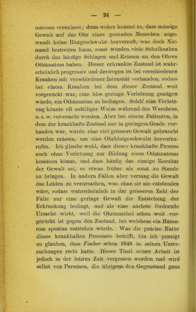 matoms veranlasst; denn woher kommt es, dass massige Gewalt auf das Ohr eines gesunden Menschen ange- wandt keine Blutgeschwulst hervorruft, was doch Nie- mand bestreiten kann, sonst würden viele Sehulknaben durch das häufige Schlagen und Reissen an den Ohren Othämatom haben. Dieser erkrankte Zustand ist wahr- scheinlich progressiv und deswegen ist bei verschiedenen Kranken mit verschiedener Intensität vorhanden, sodass bei einem Kranken bei dem dieser Zustand weit vorgerückt war, eine blos geringe Verletzung genügen würde, ein Othämatom zu bedingen. Solch’ eine Verletz- ung könnte oft zufälliger Weise während des Waschens, u. s. w. verursacht werden. Aber bei einem Patienten, in dem der krankhafte Zustand nur in geringem Grade vor- handen war, würde eine viel grössere Gewalt gebraucht werden müssen, um eine Ohrblutgeschwulst hervorzu- rufen. Ich glaube wohl, dass dieser krankhafte Process auch ohne Verletzung zur Bildung eines Othämatoms kommen könne, und dass häufig das einzige Resultat der Gewalt sei, es etwas früher als sonst zu Stande zu bringen. In andern Fällen aber vermag die Gewalt das Leiden zu verursachen, was ohne sie nie entstanden wäre, sodass wahrscheinlich in der grösseren Zahl der Fälle nur eine geringe Gewalt die Entstehung der Erkrankung bedingt, und als eine nächste fördernde Ursache wirkt, weil die Ohrmuschel schon weit vor- gerückt ist gegen den Zustand, bei welchem ein Häma- tom spontan entstehen würde. Was die präeise Natur dieses krankhaften Processes betrifft, bin ich geneigt zu glauben, dass Fischer schon 1848 in seinen Unter- suchungen recht hatte. Dieser Tlieil seiner Arbeit ist jedoch in der letzten Zeit vergessen worden und wird selbst von Personen, die übrigens den Gegenstand ganz 4