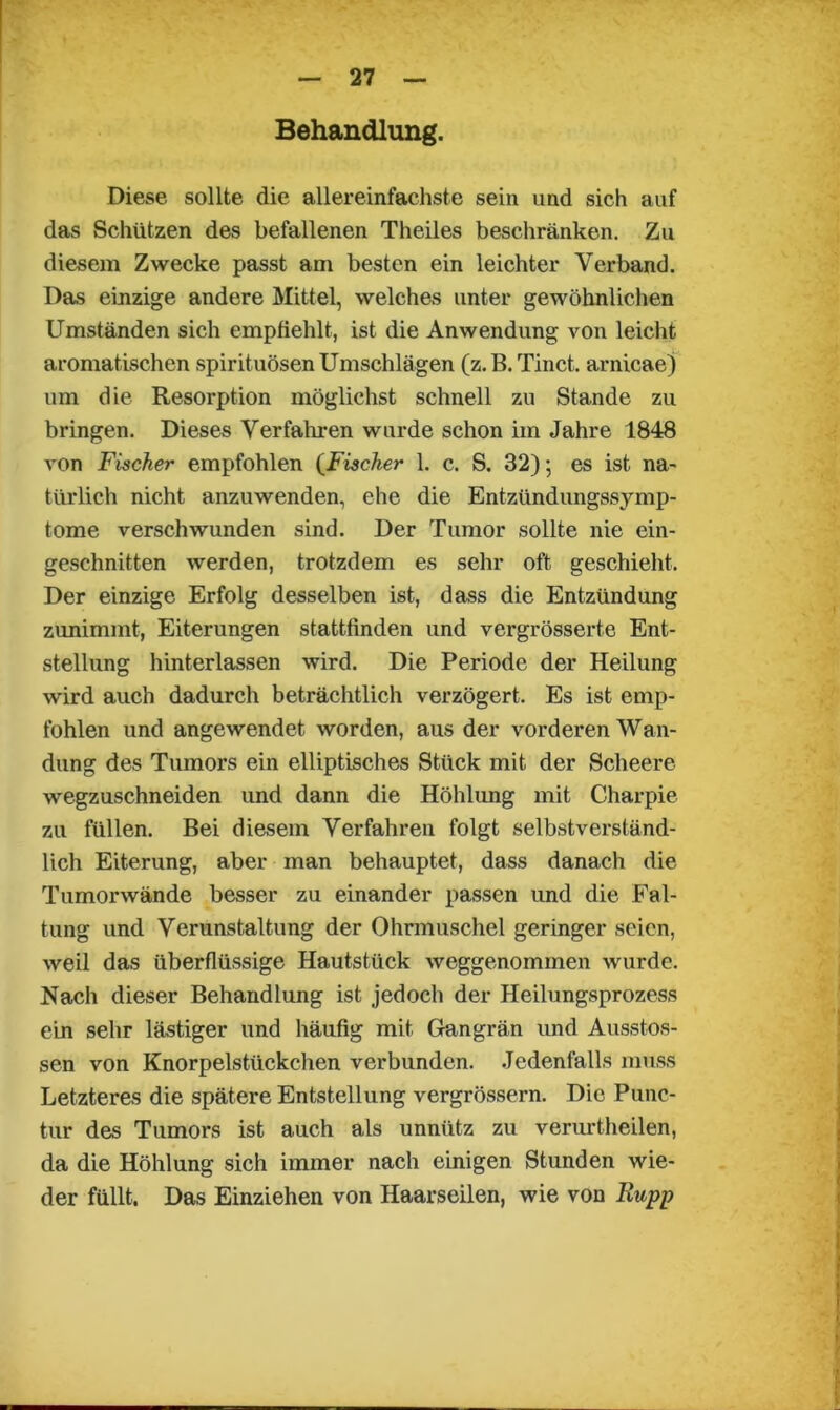 Behandlung. Diese sollte die allereinfachste sein und sich auf das Schützen des befallenen Theiles beschränken. Zu diesem Zwecke passt am besten ein leichter Verband. Das einzige andere Mittel, welches unter gewöhnlichen Umständen sich empfiehlt, ist die Anwendung von leicht aromatischen spirituösen Umschlägen (z.B. Tinct. arnicae) um die Resorption möglichst schnell zu Stande zu bringen. Dieses Verfahren wurde schon im Jahre 1848 von Fischer empfohlen (Fischer 1. c. S. 32); es ist na- türlich nicht anzuwenden, ehe die Entzündungssjmip- tome verschwunden sind. Der Tumor sollte nie ein- geschnitten werden, trotzdem es sehr oft geschieht. Der einzige Erfolg desselben ist, dass die Entzündung zunimmt, Eiterungen stattfinden und vergrösserte Ent- stellung hinterlassen wird. Die Periode der Heilung wird auch dadurch beträchtlich verzögert. Es ist emp- fohlen und angewendet worden, aus der vorderen Wan- dung des Tumors ein elliptisches Stück mit der Scheere wegzuschneiden und dann die Höhlung mit Charpie zu füllen. Bei diesem Verfahren folgt selbstverständ- lich Eiterung, aber man behauptet, dass danach die Tumorwände besser zu einander passen und die Fal- tung und Verunstaltung der Ohrmuschel geringer seien, weil das überflüssige Hautstück weggenommen wurde. Nach dieser Behandlung ist jedoch der Heilungsprozess ein sehr lästiger und häufig mit Gangrän und Ausstos- sen von Knorpelstückchen verbunden. Jedenfalls muss Letzteres die spätere Entstellung vergrössern. Die Punc- tur des Tumors ist auch als unnütz zu verurtheilen, da die Höhlung sich immer nach einigen Stunden wie- der füllt. Das Einziehen von Haarseilen, wie von Rupp