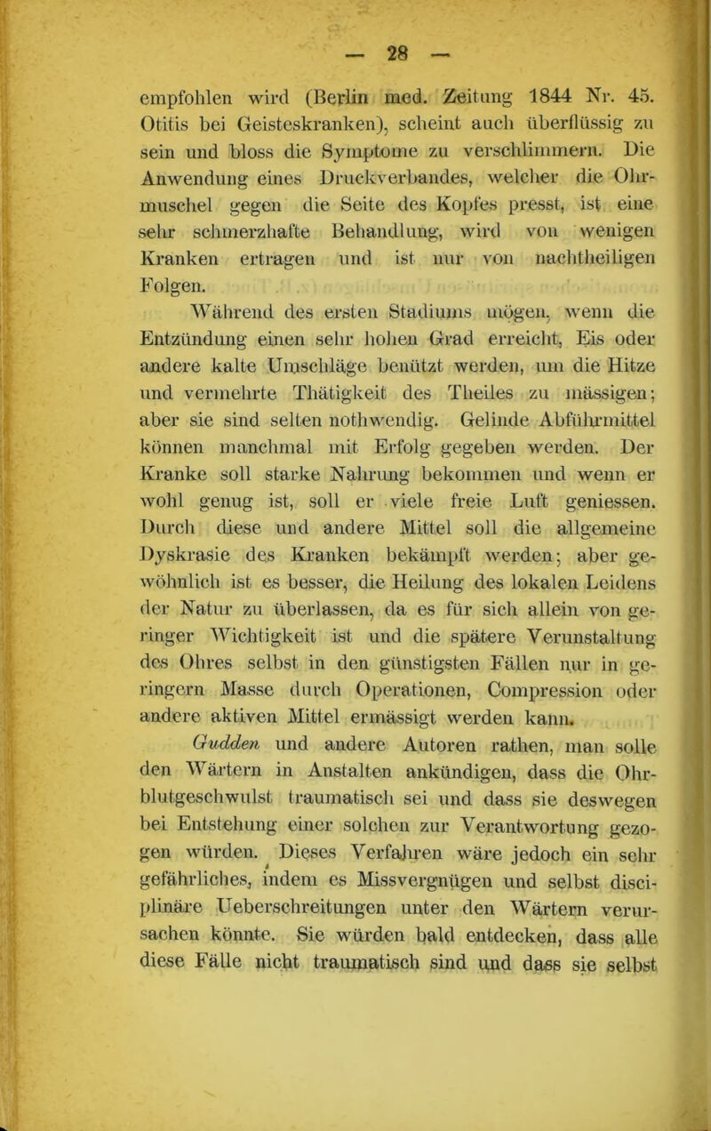 empfohlen wird (Berlin med. Zeitung 1844 Nr. 45. Otitis bei Geisteskranken), scheint auch überflüssig 7.11 sein und bloss die Symptome zu verschlimmern. Die Anwendung eines Druckverbandes, welcher die Ohr- muschel gegen die Seite des Kopfes presst, ist eine sehr schmerzhafte Behandlung, wird von wenigen Kranken ertragen und ist nur von nachtheiligen Folgen. Während des ersten Stadiums mögen, wenn die Entzündung einen sehr hohen Grad erreicht, Eis oder- andere kalte Umschläge benützt werden, um die Hitze und vermehrte Thätigkeit des Theiles zu mässigen; aber sie sind selten nothwendig. Gelinde Abführmittel können manchmal mit Erfolg gegeben werden. Der Kranke soll starke Nahrung bekommen und wenn er wohl genug ist, soll er viele freie Luft gemessen. Durch diese und andere Mittel soll die allgemeine Dyskrasie des Kranken bekämpft werden; aber ge- wöhnlich ist es besser, die Heilung des lokalen Leidens der Natur zu überlassen, da es für sich allein von ge- ringer Wichtigkeit ist und die spätere Verunstaltung des Ohres selbst in den günstigsten Fällen nur in ge- ringem Masse durch Operationen, Compression oder andere aktiven Mittel ermässigt werden kann. Gudden und andere Autoren rathen, man solle den Wärtern in Anstalten ankündigen, dass die Ohr- blutgeschwulst. traumatisch sei und dass sie deswegen bei Entstehung einer solchen zur Verantwortung gezo- gen würden. Dieses Verfahren wäre jedoch ein sehl- gefährliches, indem es Missvergnügen und selbst disci- plinäre Ueberschreitungen unter den Wärtern verur- sachen könnte. Sie würden bald entdecken, dass alle diese Fälle nicht traumatisch sind und dass sie selbst