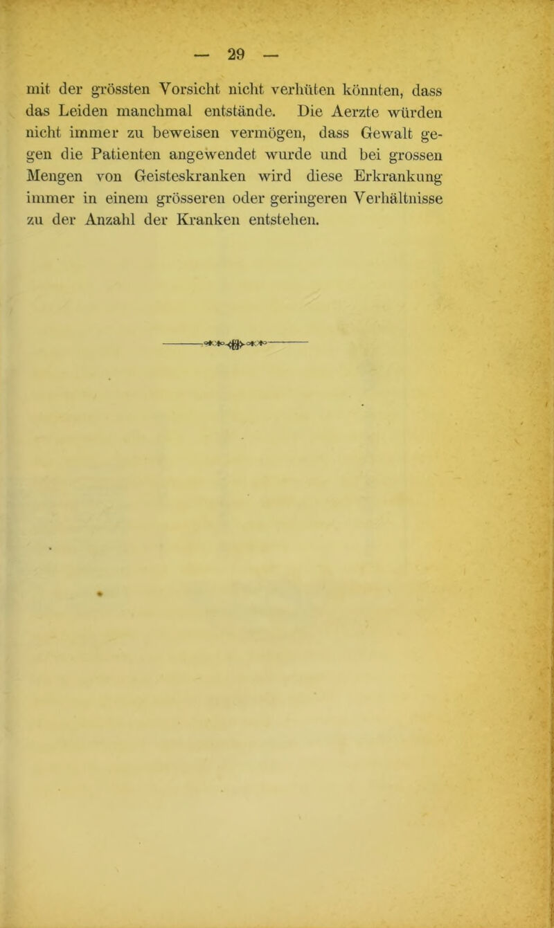 mit der grössten Vorsicht nicht verhüten könnten, dass das Leiden manchmal entstände. Die Aerzte würden nicht immer zu beweisen vermögen, dass Gewalt ge- gen die Patienten angewendet wurde und bei grossen Mengen von Geisteskranken wird diese Erkrankung immer in einem grösseren oder geringeren Verhältnisse zu der Anzahl der Kranken entstehen.