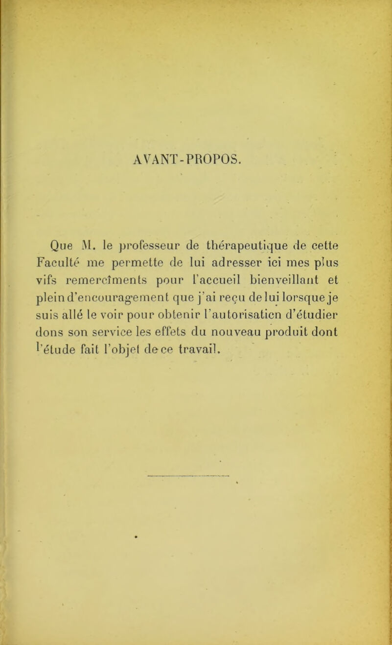 AVANT-PROPOS. Que M. le professeur de thérapeutique de cette Faculté me permette de lui adresser ici mes plus vifs remercîments pour l'accueil bienveillant et plein d'encouragement que j’ai reçu de lui lorsque je suis allé le voir pour obtenir l’autorisaticn d’étudier dons son service les effets du nouveau produit dont l’étude fait l’objel de ce travail.