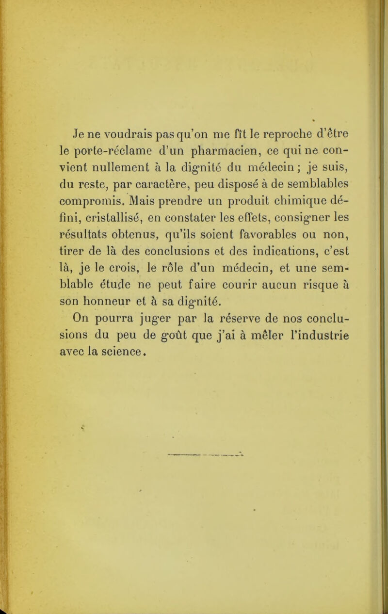 Je ne voudrais pas qu’on me fît le reproche d’être le porte-réclame d’un pharmacien, ce qui ne con- vient nullement à la dignité du médecin; je suis, du reste, par caractère, peu disposé à de semblables compromis. Mais prendre un produit chimique dé- fini, cristallisé, en constater les effets, consigner les résultats obtenus, qu’ils soient favorables ou non, tirer de là des conclusions et des indications, c’est là, je le crois, le rôle d’un médecin, et une sem- blable étude ne peut faire courir aucun risque à son honneur et à sa dignité. On pourra juger par la réserve de nos conclu- sions du peu de g'oût que j’ai à mêler l’industrie avec la science.