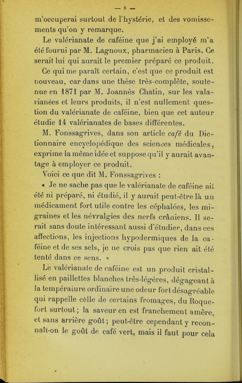 m’occuperai surtout de l’hystérie, et des vomisse- ments qu’on y remarque. Le valérianate de caféine que j’ai employé m’a été fourni par M. Lagmonx, pharmacien à Paris. Ce serait lui qui aurait le premier préparé ce produit. Ce qui me paraît certain, c’est que ce produit est nouveau, cardans une thèse très-complète, soute- nue en 1871 par M. Joannès Chatin, sur les vala- rianées et leurs produits, il n’est nullement ques- tion du valérianate de caféine, bien que cet auteur étudie 14 valérianates de bases différentes. M. Fonssagrives, dans son article café du Dic- tionnaire encyclopédique des sciences médicales, exprime la même idée et suppose qu’il y aurait avan- tagée à employer ce produit. Voici ce que dit M. Fonssagrives : « Je ne sache pas que le valérianate de caféine ait été ni préparé, ni étudié, il y aurait peut-être là un médicament fort utile contre les céphalées, les mi- graines et les névralgies des nerfs crâniens. Il se- rait sans doute intéressant aussi d’étudier, dans ces affections, les injections hypodermiques de la ca- féine et de ses sels, je ne crois pas que rien ait été tenté dans ce sens. » Le valérianate de caféine est un produit cristal- lisé en paillettes blanches très-lég*ères, dég,ag*eantà la température ordinaire une odeur fort désagréable qui rappelle cèile de certains fromag-es, du Roque- fort surtout; la saveur en est franchement amère, et sans arrière g’oût; peut-être cependant y recon- naît-on le goût de café vert, mais il faut pour cela