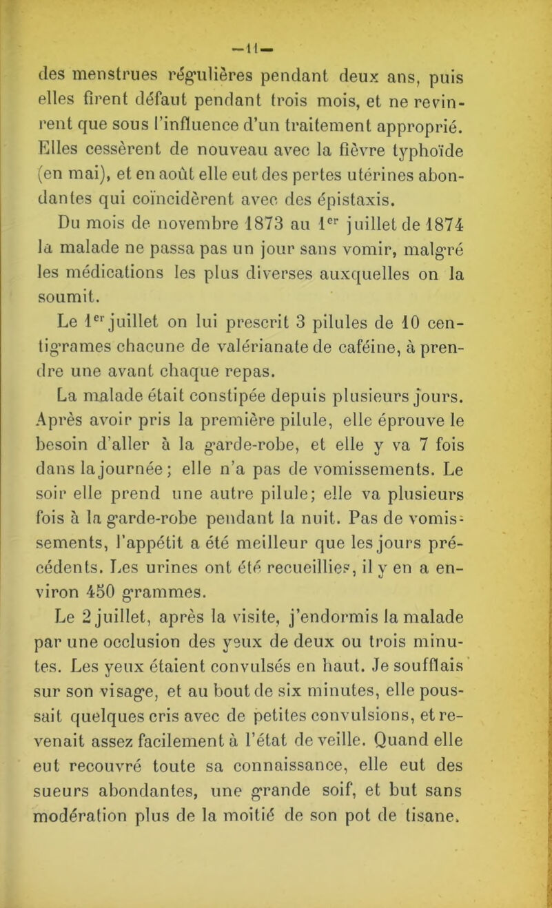 (les menstrues régulières pendant deux ans, puis elles firent défaut pendant trois mois, et ne revin- rent que sous l’influence d’un traitement approprié. Elles cessèrent de nouveau avec la fièvre typhoïde (en mai), et en août elle eut des pertes utérines abon- dantes qui coïncidèrent avec des épistaxis. Du mois de novembre 1873 au Ier juillet de 1874 la malade ne passa pas un jour sans vomir, malgré les médications les plus diverses auxquelles on la soumit. Le 1er juillet on lui prescrit 3 pilules de 10 cen- tigrames chacune de valérianate de caféine, à pren- dre une avant chaque repas. La malade était constipée depuis plusieurs jours. Après avoir pris la première pilule, elle éprouve le besoin d’aller à la garde-robe, et elle y va 7 fois dans la journée; elle n’a pas de vomissements. Le soir elle prend une autre pilule; elle va plusieurs fois à la garde-robe pendant la nuit. Pas de vomis- sements, l’appétit a été meilleur que les jours pré- cédents. Les urines ont été recueillies, il y en a en- viron 450 grammes. Le 2 juillet, après la visite, j’endormis la malade par une occlusion des yeux de deux ou trois minu- tes. Les yeux étaient convulsés en haut. Je soufflais sur son visage, et au bout de six minutes, elle pous- sait quelques cris avec de petites convulsions, et re- venait assez facilement à l’état de veille. Quand elle eut recouvré toute sa connaissance, elle eut des sueurs abondantes, une grande soif, et but sans modération plus de la moitié de son pot de tisane.