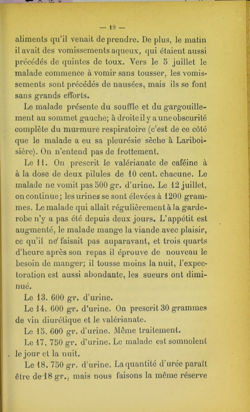 aliments qu’il venait de prendre. De plus, le matin il avait des vomissements aqueux, qui étaient aussi précédés de quintes de toux. Vers le 5 juillet le malade commence à vomir sans tousser, les vomis- sements sont précédés de nausées, mais ils se font sans grands efforts. Le malade présente du souffle et du gargouilie- ment au sommet g'auche; à droite il y a une obscurité complète du murmure respiratoire (c’est de ce côté que le malade a eu sa pleurésie sèche à Lariboi- sière). On n’entend pas de frottement. Le il. On prescrit le valérianate de caféine à à la dose de deux pilules de 10 cent, chacune. Le malade ne vomit pas 500 gr. d’urine. Le 12 juillet, on continue ; les urines se sont élevées à 1200 gram- mes. Le malade qui allait régulièrement à la gnrde- robe n’y a pas été depuis deux jours. L’appétit est augmienté, le malade mange la viande avec plaisir, ce qu’il ne' faisait pas auparavant, et trois quarts d’heure après son repas il éprouve de nouveau le besoin de manger; il tousse moins la nuit, l’expec- toration est aussi abondante, les sueurs ont dimi- nué. Le 13. 600 gr. d’urine. Le 14. 600 gr. d’urine. On prescrit 30 grammes de vin diurétique et le valérianate. Le 15. 600 gr. d’urine. Même traitement. Le 17. 750 gr. d’urine. Le malade est somnolent . le jour et la nuit. Le 18. 750 gr. d’urine. La quantité d’urée paraît être de lBgr., mais nous faisons la même réserve