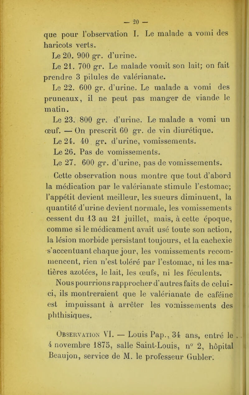 que pour l’observation I. Le malade a vomi des haricots verts. Le 20. 900 gr. d’urine. Le 21. 700 gr. Le malade vomit son lait; on fait prendre 3 pilules de valérianate. Le 22. 600 gr. d’urine. Le malade a vomi des pruneaux, il ne peut pas manger de viande le matin. Le 23. 800 gr. d’urine. Le malade a vomi un œuf. — On prescrit 60 gr. de vin diurétique. Le 24. 40 gr. d’urine, vomissements. Le 26. Pas de vomissements. Le 27. 600 gr. d’urine, pas de vomissements. Cette observation nous montre que tout d’abord la médication par le valérianate stimule l’estomac; l’appétit devient meilleur, les sueurs diminuent, la quantité d’urine devient normale, les vomissements cessent du 13 au 21 juillet, mais, à cette époque, comme si le médicament avait usé toute son action, la lésion morbide persistant toujours, et la cachexie s’accentuant chaque jour, les vomissements recom- mencent, rien n’est toléré par l’estomac, ni les ma- tières azotées, le lait, les œufs, ni les féculents. Nous pourrions rapprocher d’autres faits de celui- ci, ils montreraient que le valérianate de caféine est impuissant à arrêter les vomissements des phthisiques. Observation VI. — Louis Pap., 34 ans, entré le . 4 novembre 1873, salle Saint-Louis, n° 2, hôpital Beaujon, service de M. le professeur Guhler.