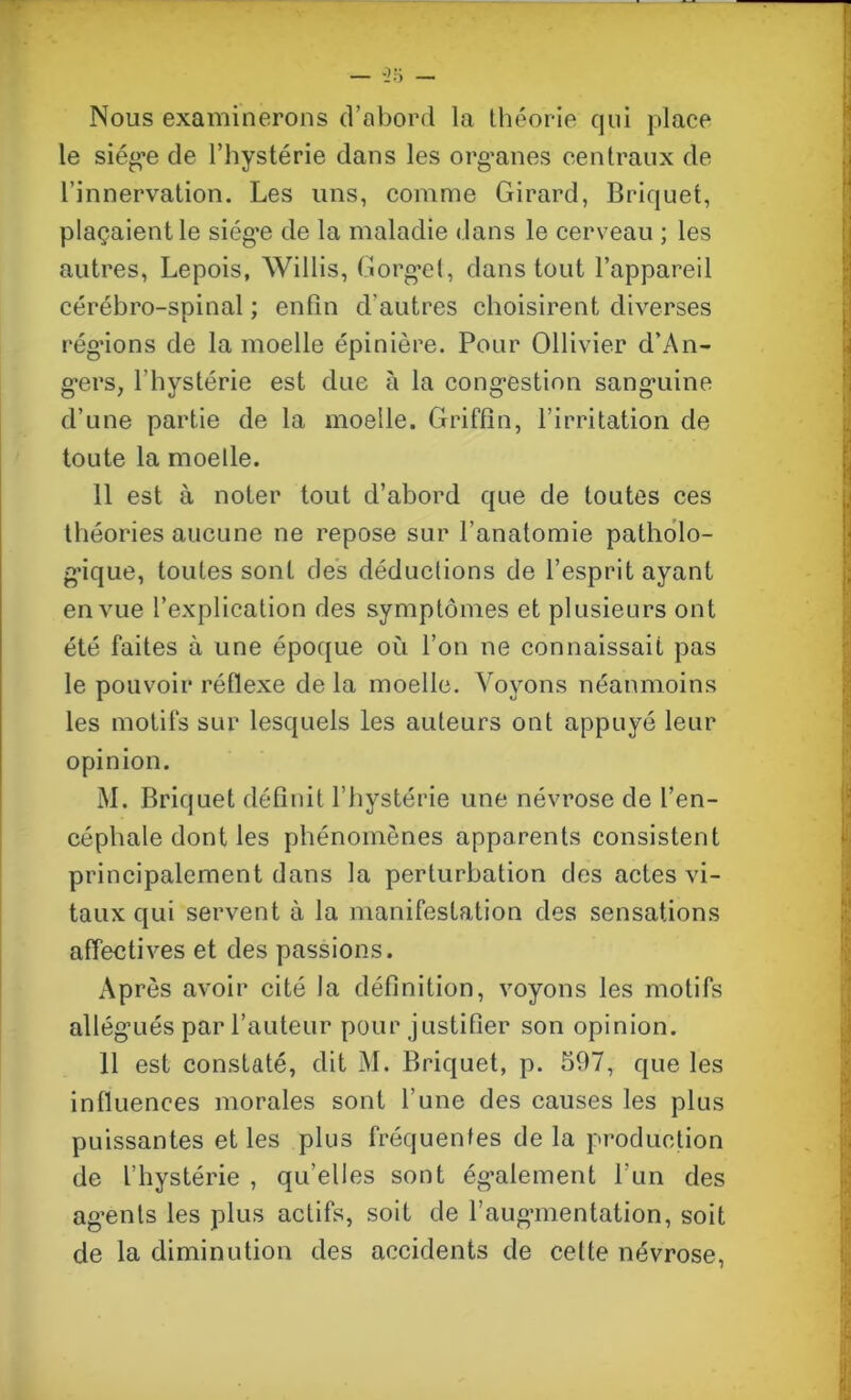 Nous examinerons d’abord la théorie qui place le siège de l’hystérie dans les organes centraux de l’innervation. Les uns, comme Girard, Briquet, plaçaient le siég'e de la maladie dans le cerveau ; les autres, Lepois, Willis, Gorget, dans tout l’appareil cérébro-spinal ; enfin d’autres choisirent diverses régions de la moelle épinière. Pour Ollivier d’An- gers, l'hystérie est due à la congestion sanguine d’une partie de la moelle. Griffîn, l’irritation de toute la moelle. 11 est à noter tout d’abord que de toutes ces théories aucune ne repose sur l’anatomie patholo- gique, toutes sont des déductions de l’esprit ayant en vue l’explication des symptômes et plusieurs ont été faites à une époque où l’on ne connaissait pas le pouvoir réflexe de la moelle. Voyons néanmoins les motifs sur lesquels les auteurs ont appuyé leur opinion. M. Briquet définit l’hystérie une névrose de l’en- céphale dont les phénomènes apparents consistent principalement dans la perturbation des actes vi- taux qui servent à la manifestation des sensations affectives et des passions. Après avoir cité la définition, voyons les motifs allégués par l’auteur pour justifier son opinion. 11 est constaté, dit M. Briquet, p. 597, que les influences morales sont l’une des causes les plus puissantes et les plus fréquentes de la production de l’hystérie , qu’elles sont également l’un des agents les plus actifs, soit de l’augmentation, soit de la diminution des accidents de celte névrose,