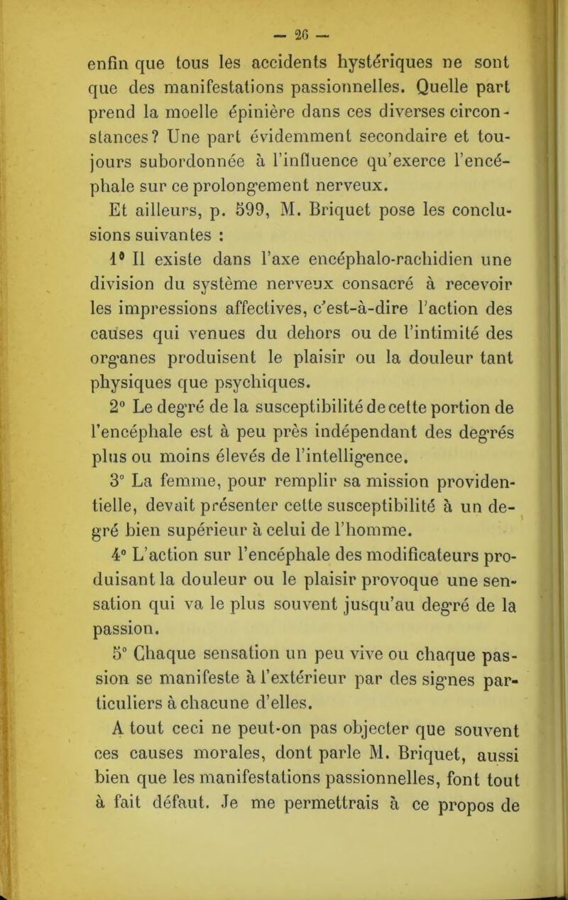 enfin que tous les accidents hystériques ne sont que des manifestations passionnelles. Quelle part prend la moelle épinière dans ces diverses circon- stances? Une part évidemment secondaire et tou- jours subordonnée à l’influence qu’exerce l’encé- phale sur ce prolongement nerveux. Et ailleurs, p. 599, M. Briquet pose les conclu- sions suivantes : 1° Il existe dans l’axe encéphalo-raehidien une division du système nerveux consacré à recevoir les impressions affectives, c'est-à-dire l’action des causes qui venues du dehors ou de l’intimité des organes produisent le plaisir ou la douleur tant physiques que psychiques. 2° Le degré de la susceptibilité de cette portion de l’encéphale est à peu près indépendant des degrés plus ou moins élevés de l’intelligence. 3° La femme, pour remplir sa mission providen- tielle, devait présenter celte susceptibilité à un de- gré bien supérieur à celui de l’homme. 4° L’action sur l’encéphale des modificateurs pro- duisant la douleur ou le plaisir provoque une sen- sation qui va le plus souvent jusqu’au degré de la passion. 5° Chaque sensation un peu vive ou chaque pas- sion se manifeste à l’extérieur par des signes par- ticuliers à chacune d’elles. A tout ceci ne peut-on pas objecter que souvent ces causes morales, dont parle M. Briquet, aussi bien que les manifestations passionnelles, font tout à fait défaut. Je me permettrais à ce propos de