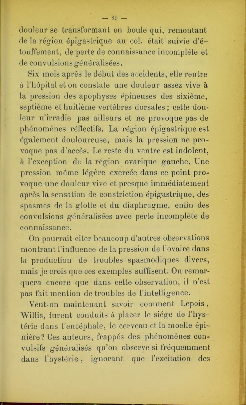 “29 — douleur se transformant en boule qui, remontant de la région épigastrique au col, était suivie d’é- touffement, de perte de connaissance incomplète et de convulsions généralisées. Six mois après le début des accidents, elle rentre à l’hôpital et on constate une douleur assez vive a la pression des apophyses épineuses des sixième, septième et huitième vertèbres dorsales ; cette dou- leur n’irradie pas ailleurs et ne provoque pas de phénomènes réflectifs. La région épigastrique est également douloureuse, mais la pression ne pro- voque pas d’accès. Le reste du ventre est indolent, à l’exception de la région ovarique gauche. Une pression même légère exercée dans ce point pro- voque une douleur vive et presque immédiatement après la sensation de constriction épig’astrique, des spasmes de la glotte et du diaphragme, enfin des convulsions généralisées avec perte incomplète de connaissance. On pourrait citer beaucoup d’autres observations montrant l’influence de la pression de l’ovaire dans la production de troubles spasmodiques divers, mais je crois que ces exemples suffisent. On remar- quera encore que dans cette observation, il n’est pas fait mention de troubles de l’intelligence. Veut-on maintenant savoir comment Lepois, Willis, furent conduits à placer le siège de l’hys- térie dans l’encéphale, le cerveau et la moelle épi- nière? Ces auteurs, frappés des phénomènes con- vulsifs généralisés qu’on observe si fréquemment dans l’hystérie, ignorant que l’excitation des